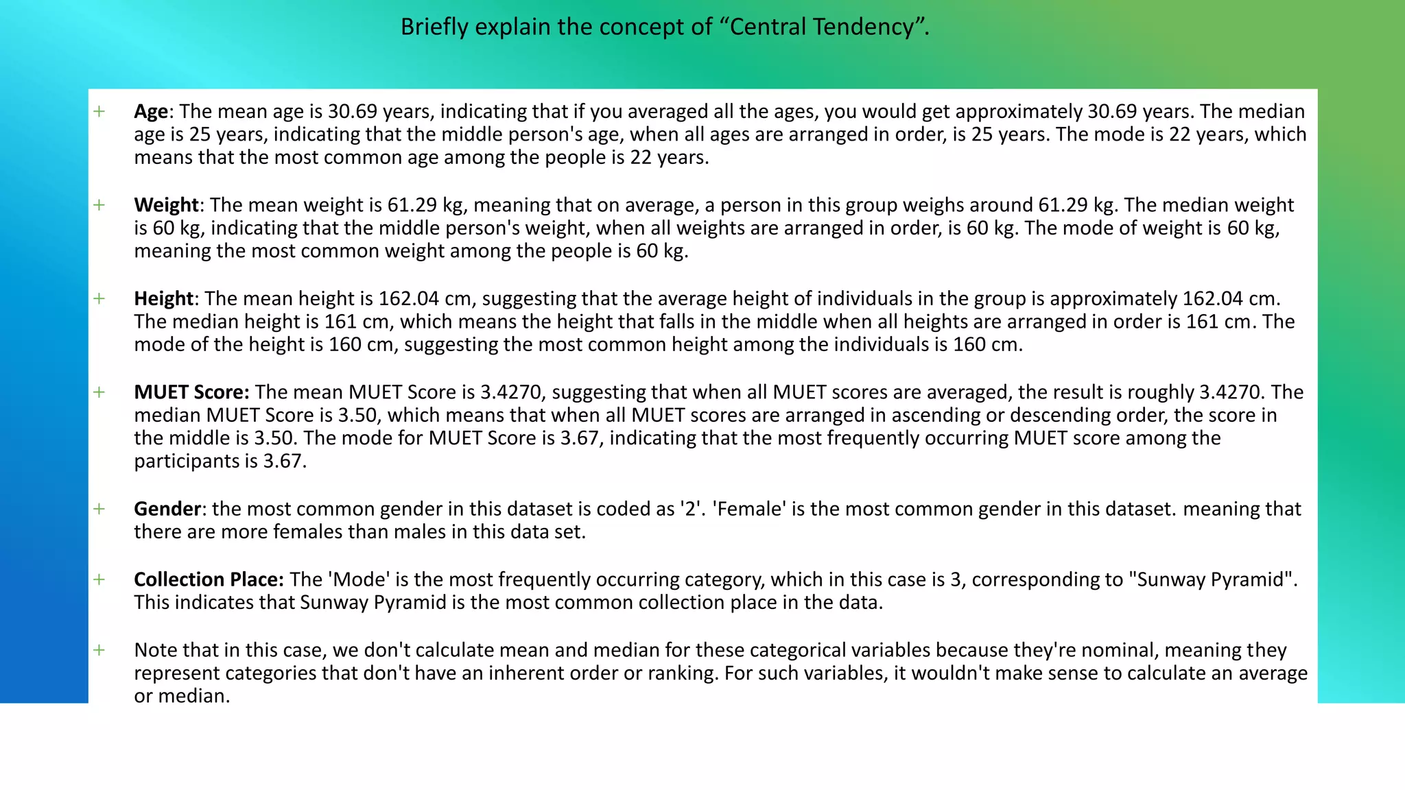 Briefly explain the concept of “Central Tendency”.
+ Age: The mean age is 30.69 years, indicating that if you averaged all the ages, you would get approximately 30.69 years. The median
age is 25 years, indicating that the middle person's age, when all ages are arranged in order, is 25 years. The mode is 22 years, which
means that the most common age among the people is 22 years.
+ Weight: The mean weight is 61.29 kg, meaning that on average, a person in this group weighs around 61.29 kg. The median weight
is 60 kg, indicating that the middle person's weight, when all weights are arranged in order, is 60 kg. The mode of weight is 60 kg,
meaning the most common weight among the people is 60 kg.
+ Height: The mean height is 162.04 cm, suggesting that the average height of individuals in the group is approximately 162.04 cm.
The median height is 161 cm, which means the height that falls in the middle when all heights are arranged in order is 161 cm. The
mode of the height is 160 cm, suggesting the most common height among the individuals is 160 cm.
+ MUET Score: The mean MUET Score is 3.4270, suggesting that when all MUET scores are averaged, the result is roughly 3.4270. The
median MUET Score is 3.50, which means that when all MUET scores are arranged in ascending or descending order, the score in
the middle is 3.50. The mode for MUET Score is 3.67, indicating that the most frequently occurring MUET score among the
participants is 3.67.
+ Gender: the most common gender in this dataset is coded as '2'. 'Female' is the most common gender in this dataset. meaning that
there are more females than males in this data set.
+ Collection Place: The 'Mode' is the most frequently occurring category, which in this case is 3, corresponding to "Sunway Pyramid".
This indicates that Sunway Pyramid is the most common collection place in the data.
+ Note that in this case, we don't calculate mean and median for these categorical variables because they're nominal, meaning they
represent categories that don't have an inherent order or ranking. For such variables, it wouldn't make sense to calculate an average
or median.
 