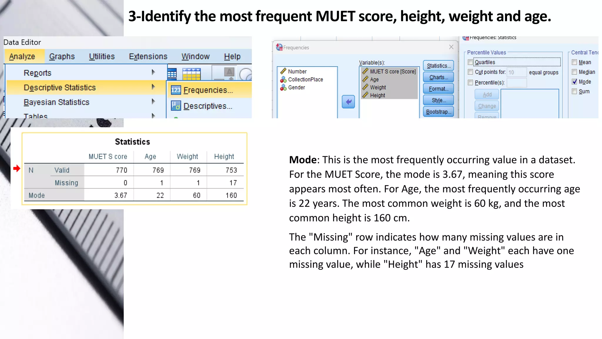 3-Identify the most frequent MUET score, height, weight and age.
Mode: This is the most frequently occurring value in a dataset.
For the MUET Score, the mode is 3.67, meaning this score
appears most often. For Age, the most frequently occurring age
is 22 years. The most common weight is 60 kg, and the most
common height is 160 cm.
The "Missing" row indicates how many missing values are in
each column. For instance, "Age" and "Weight" each have one
missing value, while "Height" has 17 missing values
 