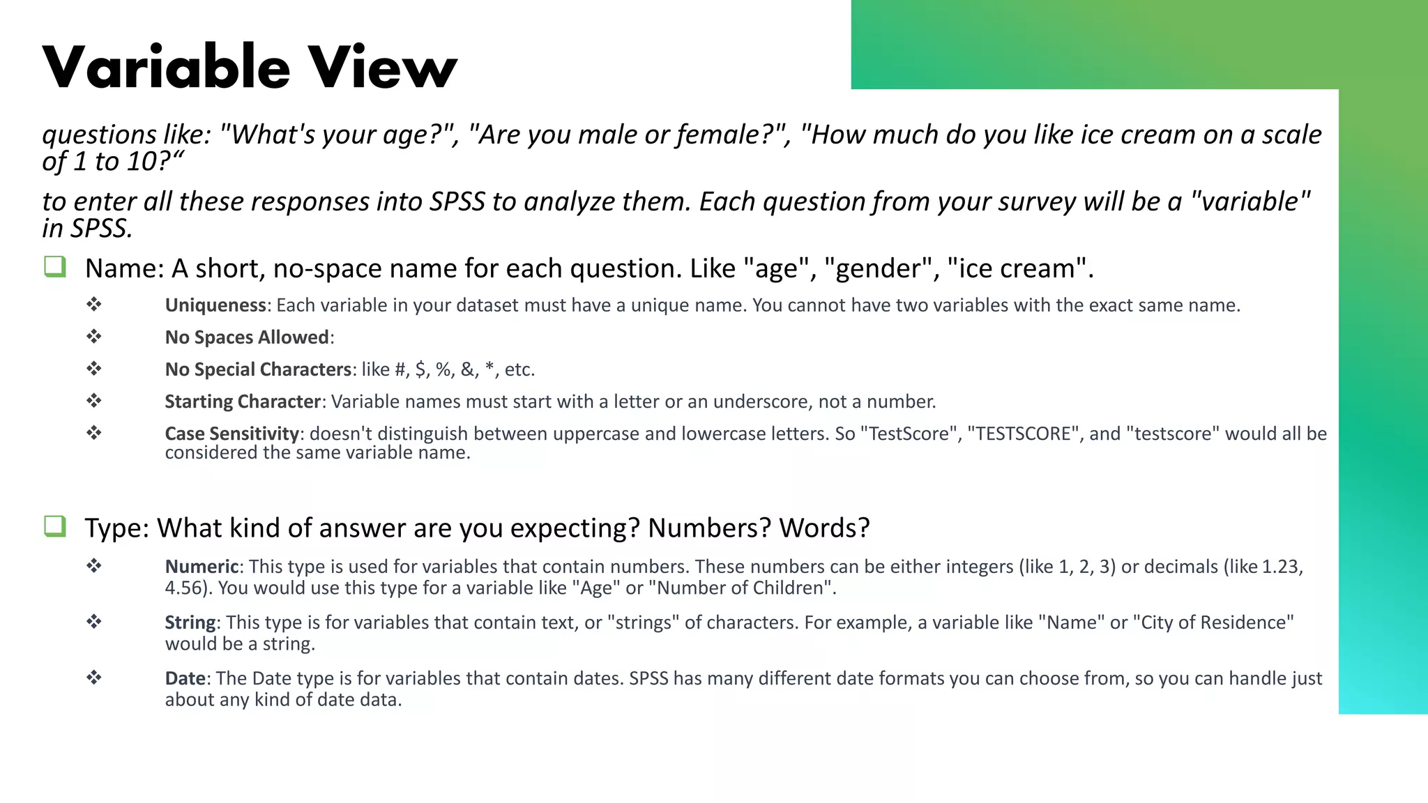 Variable View
questions like: "What's your age?", "Are you male or female?", "How much do you like ice cream on a scale
of 1 to 10?“
to enter all these responses into SPSS to analyze them. Each question from your survey will be a "variable"
in SPSS.
❑ Name: A short, no-space name for each question. Like "age", "gender", "ice cream".
❖ Uniqueness: Each variable in your dataset must have a unique name. You cannot have two variables with the exact same name.
❖ No Spaces Allowed:
❖ No Special Characters: like #, $, %, &, *, etc.
❖ Starting Character: Variable names must start with a letter or an underscore, not a number.
❖ Case Sensitivity: doesn't distinguish between uppercase and lowercase letters. So "TestScore", "TESTSCORE", and "testscore" would all be
considered the same variable name.
❑ Type: What kind of answer are you expecting? Numbers? Words?
❖ Numeric: This type is used for variables that contain numbers. These numbers can be either integers (like 1, 2, 3) or decimals (like 1.23,
4.56). You would use this type for a variable like "Age" or "Number of Children".
❖ String: This type is for variables that contain text, or "strings" of characters. For example, a variable like "Name" or "City of Residence"
would be a string.
❖ Date: The Date type is for variables that contain dates. SPSS has many different date formats you can choose from, so you can handle just
about any kind of date data.
 