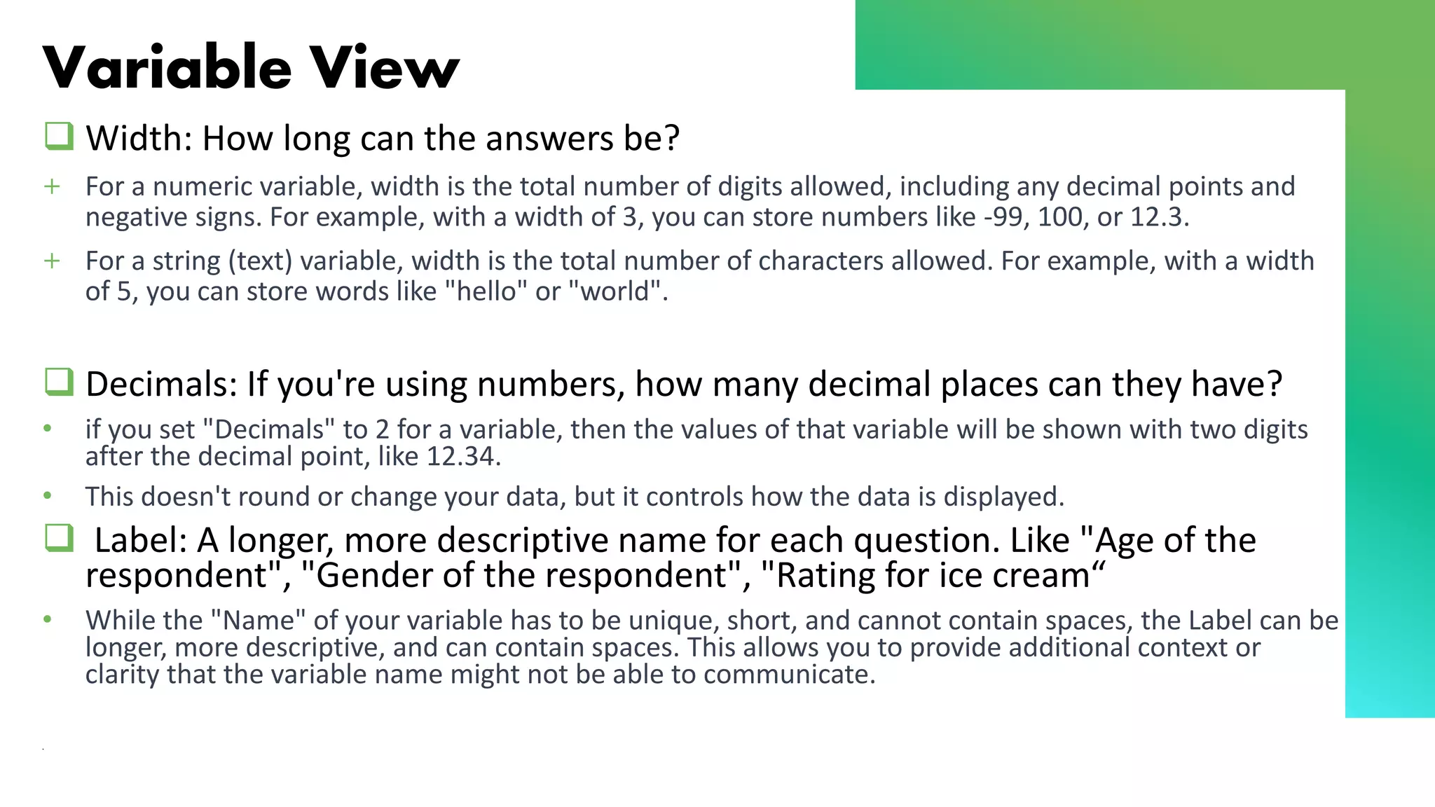 Variable View
❑ Width: How long can the answers be?
+ For a numeric variable, width is the total number of digits allowed, including any decimal points and
negative signs. For example, with a width of 3, you can store numbers like -99, 100, or 12.3.
+ For a string (text) variable, width is the total number of characters allowed. For example, with a width
of 5, you can store words like "hello" or "world".
❑ Decimals: If you're using numbers, how many decimal places can they have?
• if you set "Decimals" to 2 for a variable, then the values of that variable will be shown with two digits
after the decimal point, like 12.34.
• This doesn't round or change your data, but it controls how the data is displayed.
❑ Label: A longer, more descriptive name for each question. Like "Age of the
respondent", "Gender of the respondent", "Rating for ice cream“
• While the "Name" of your variable has to be unique, short, and cannot contain spaces, the Label can be
longer, more descriptive, and can contain spaces. This allows you to provide additional context or
clarity that the variable name might not be able to communicate.
.
 