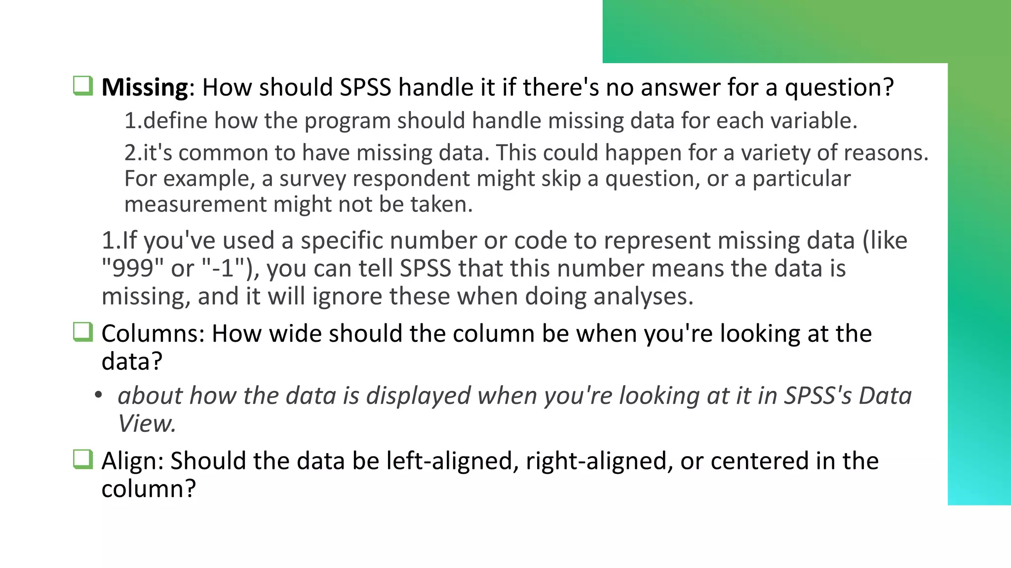 ❑ Missing: How should SPSS handle it if there's no answer for a question?
1.define how the program should handle missing data for each variable.
2.it's common to have missing data. This could happen for a variety of reasons.
For example, a survey respondent might skip a question, or a particular
measurement might not be taken.
1.If you've used a specific number or code to represent missing data (like
"999" or "-1"), you can tell SPSS that this number means the data is
missing, and it will ignore these when doing analyses.
❑ Columns: How wide should the column be when you're looking at the
data?
• about how the data is displayed when you're looking at it in SPSS's Data
View.
❑ Align: Should the data be left-aligned, right-aligned, or centered in the
column?
 