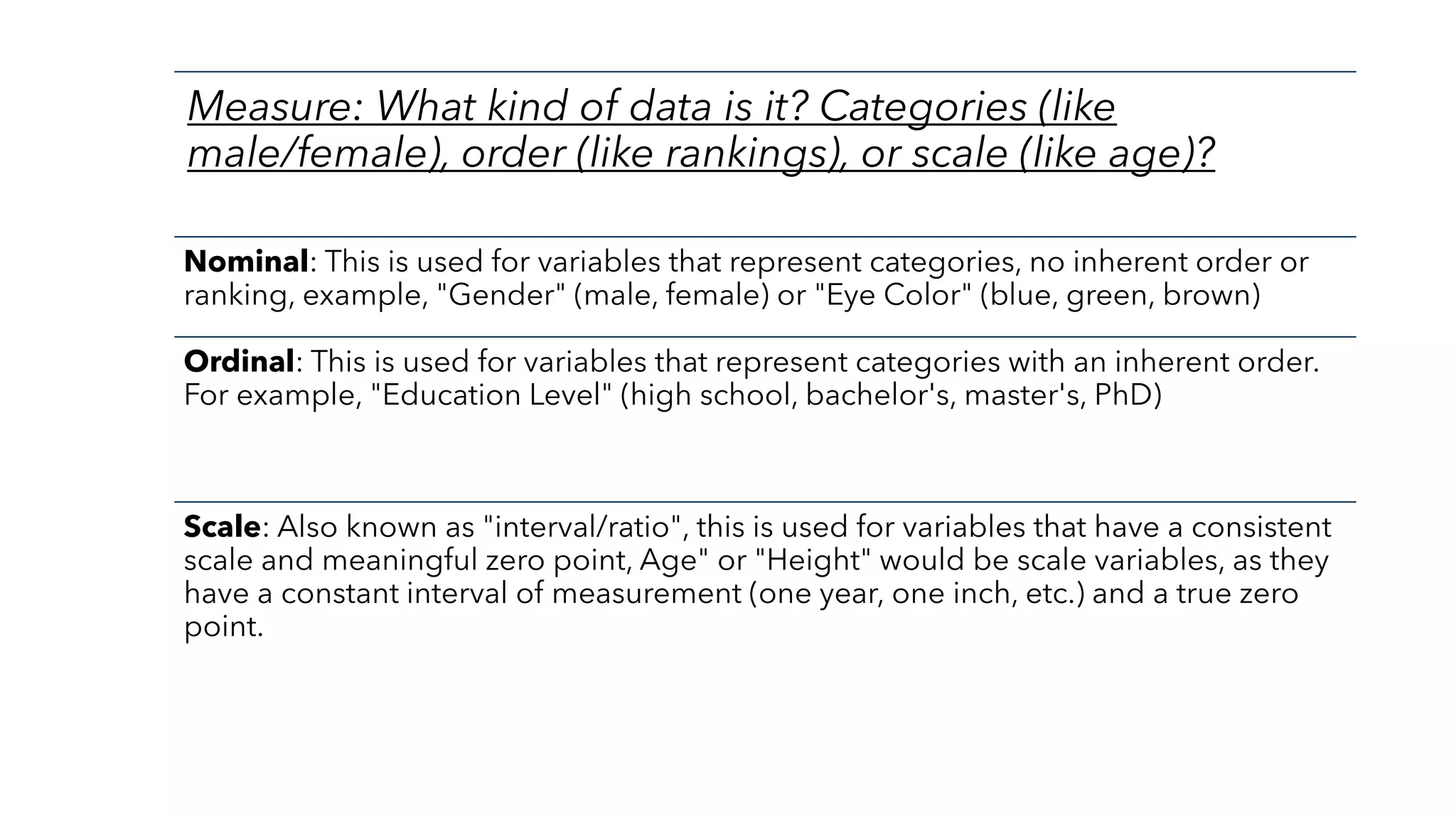 Measure: What kind of data is it? Categories (like
male/female), order (like rankings), or scale (like age)?
Nominal: This is used for variables that represent categories, no inherent order or
ranking, example, "Gender" (male, female) or "Eye Color" (blue, green, brown)
Ordinal: This is used for variables that represent categories with an inherent order.
For example, "Education Level" (high school, bachelor's, master's, PhD)
Scale: Also known as "interval/ratio", this is used for variables that have a consistent
scale and meaningful zero point, Age" or "Height" would be scale variables, as they
have a constant interval of measurement (one year, one inch, etc.) and a true zero
point.
 