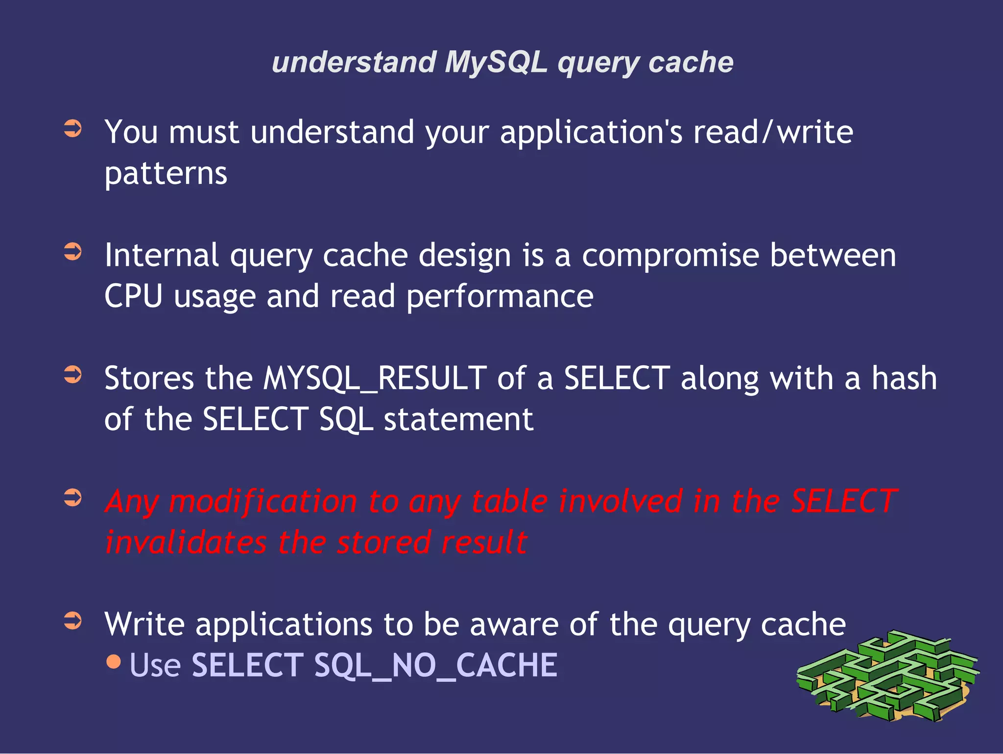 understand MySQL query cache
➲ You must understand your application's read/write
patterns
➲ Internal query cache design is a compromise between
CPU usage and read performance
➲ Stores the MYSQL_RESULT of a SELECT along with a hash
of the SELECT SQL statement
➲ Any modification to any table involved in the SELECT
invalidates the stored result
➲ Write applications to be aware of the query cache
Use SELECT SQL_NO_CACHE
 
