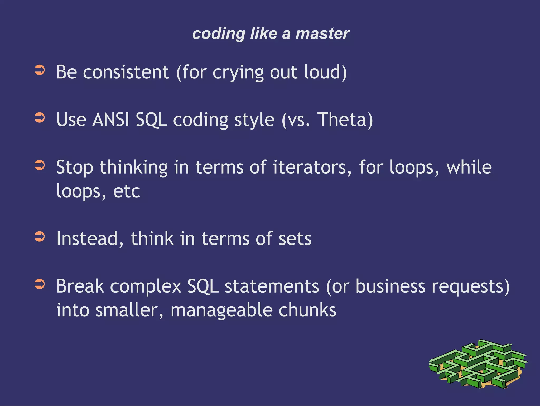 coding like a master
➲ Be consistent (for crying out loud)
➲ Use ANSI SQL coding style (vs. Theta)
➲ Stop thinking in terms of iterators, for loops, while
loops, etc
➲ Instead, think in terms of sets
➲ Break complex SQL statements (or business requests)
into smaller, manageable chunks
 