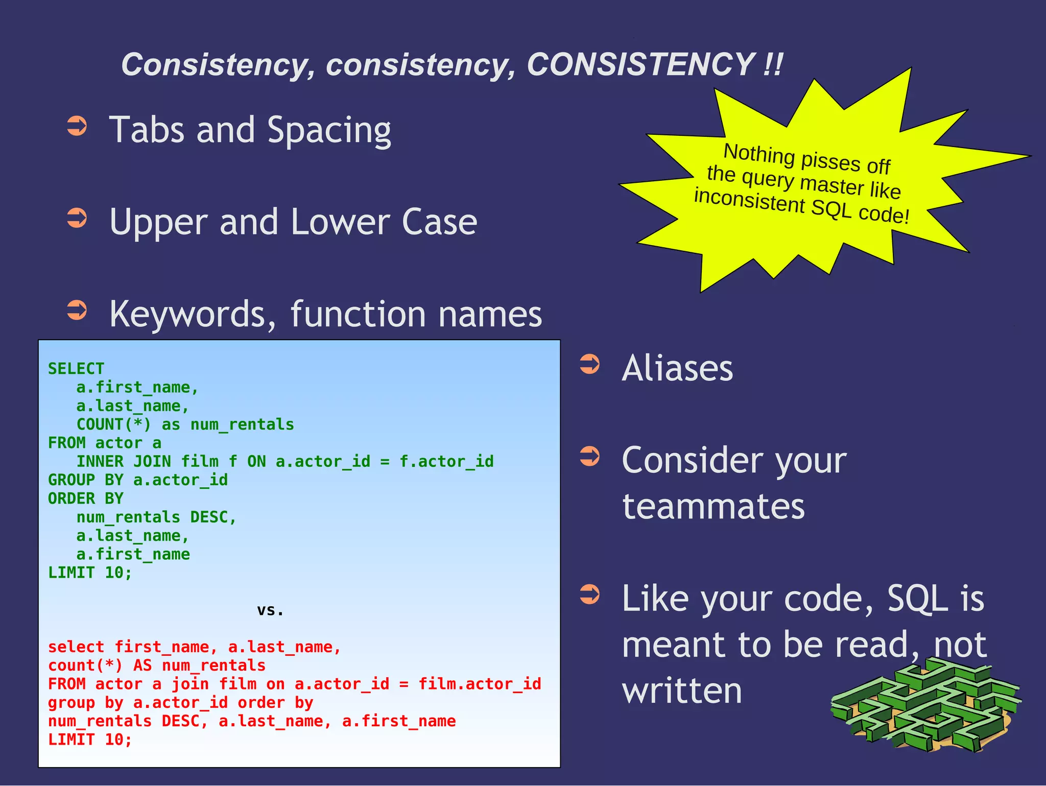 Consistency, consistency, CONSISTENCY !!
➲ Tabs and Spacing
➲ Upper and Lower Case
➲ Keywords, function names
Nothing pisses offthe query master likeinconsistent SQL code!
SELECT
a.first_name,
a.last_name,
COUNT(*) as num_rentals
FROM actor a
INNER JOIN film f ON a.actor_id = f.actor_id
GROUP BY a.actor_id
ORDER BY
num_rentals DESC,
a.last_name,
a.first_name
LIMIT 10;
vs.
select first_name, a.last_name,
count(*) AS num_rentals
FROM actor a join film on a.actor_id = film.actor_id
group by a.actor_id order by
num_rentals DESC, a.last_name, a.first_name
LIMIT 10;
➲ Aliases
➲ Consider your
teammates
➲ Like your code, SQL is
meant to be read, not
written
 