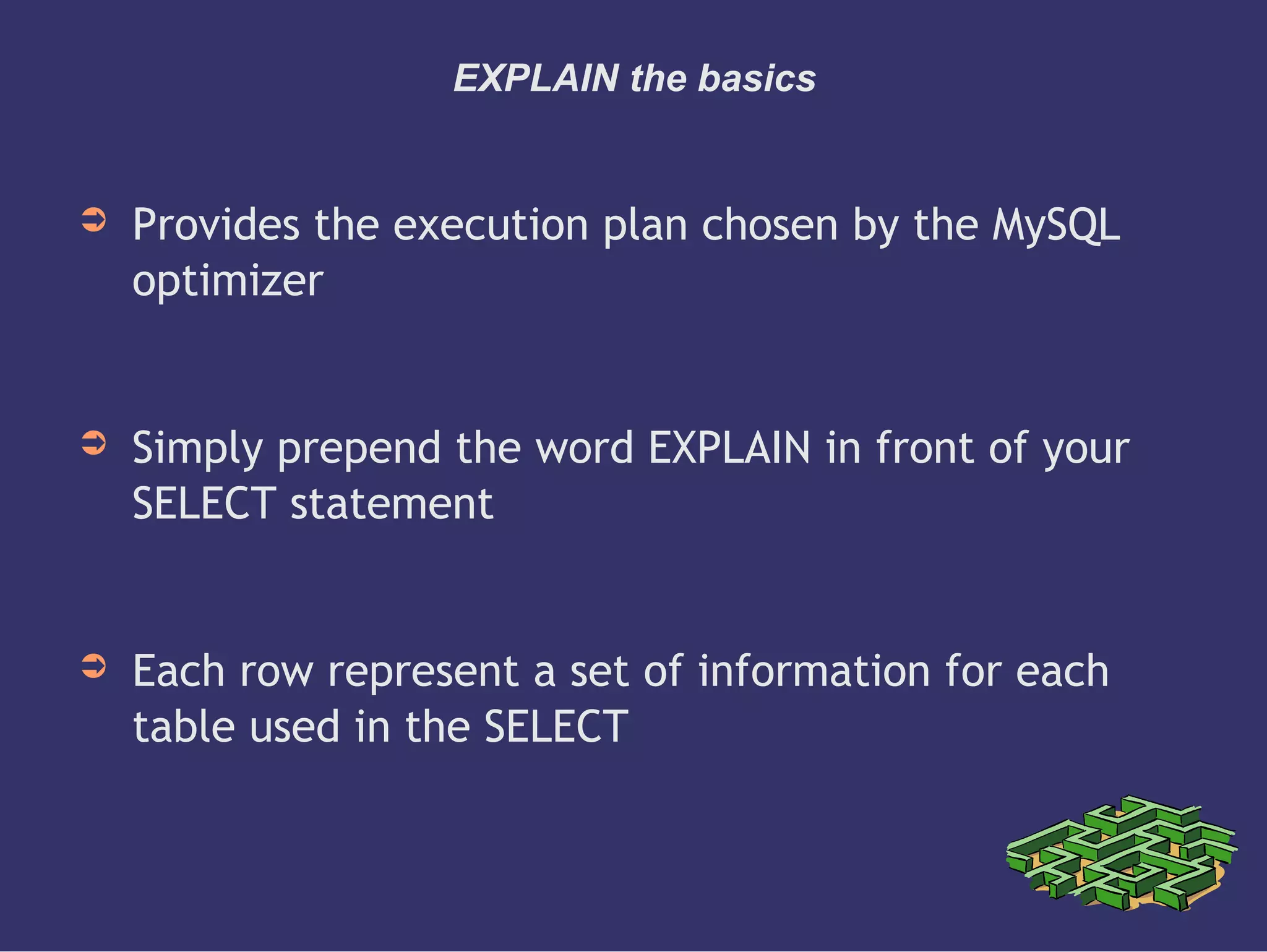 EXPLAIN the basics
➲ Provides the execution plan chosen by the MySQL
optimizer
➲ Simply prepend the word EXPLAIN in front of your
SELECT statement
➲ Each row represent a set of information for each
table used in the SELECT
 