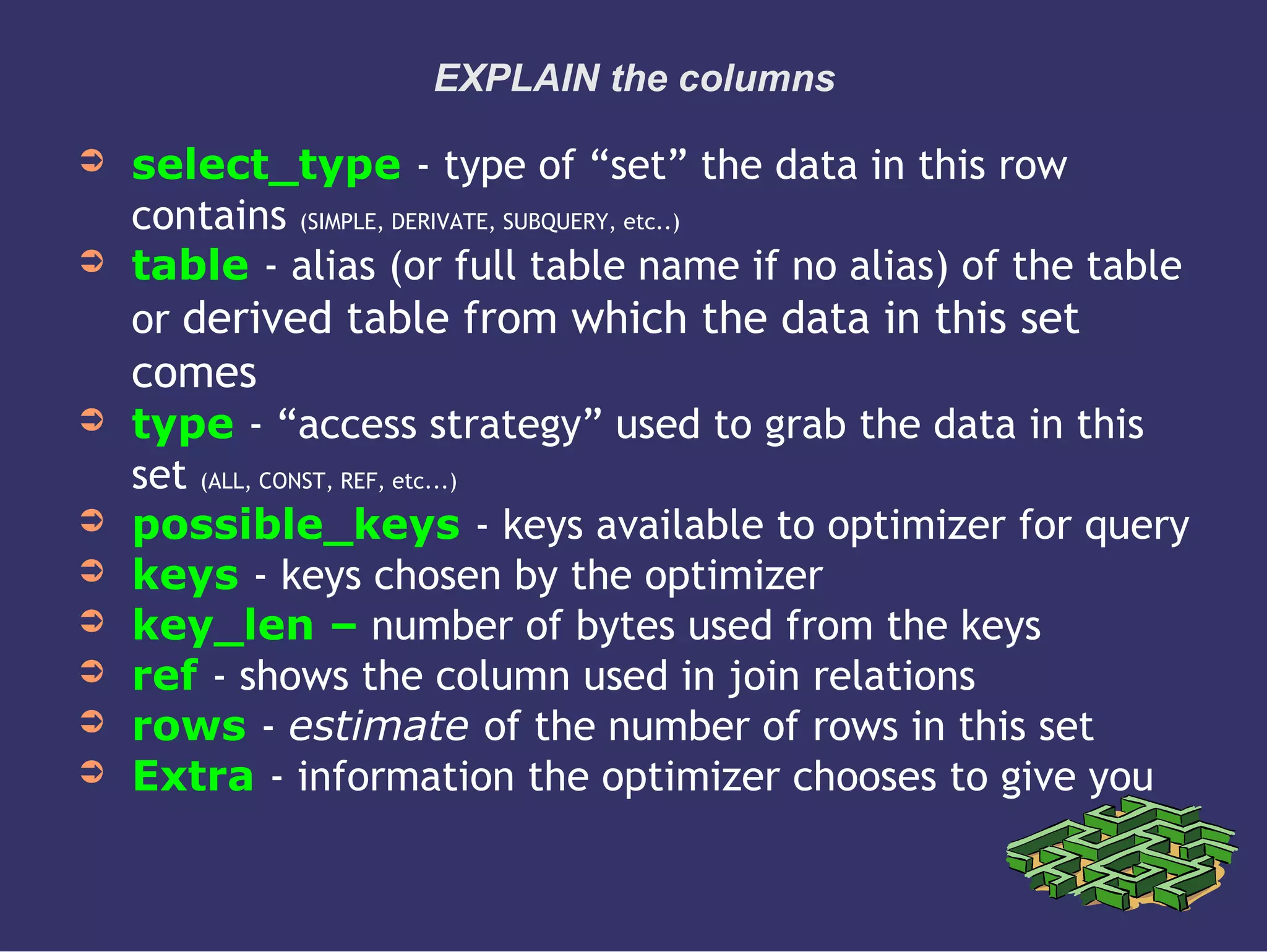 EXPLAIN the columns
➲ select_type - type of “set” the data in this row
contains (SIMPLE, DERIVATE, SUBQUERY, etc..)
➲ table - alias (or full table name if no alias) of the table
or derived table from which the data in this set
comes
➲ type - “access strategy” used to grab the data in this
set (ALL, CONST, REF, etc...)
➲ possible_keys - keys available to optimizer for query
➲ keys - keys chosen by the optimizer
➲ key_len – number of bytes used from the keys
➲ ref - shows the column used in join relations
➲ rows - estimate of the number of rows in this set
➲ Extra - information the optimizer chooses to give you
 