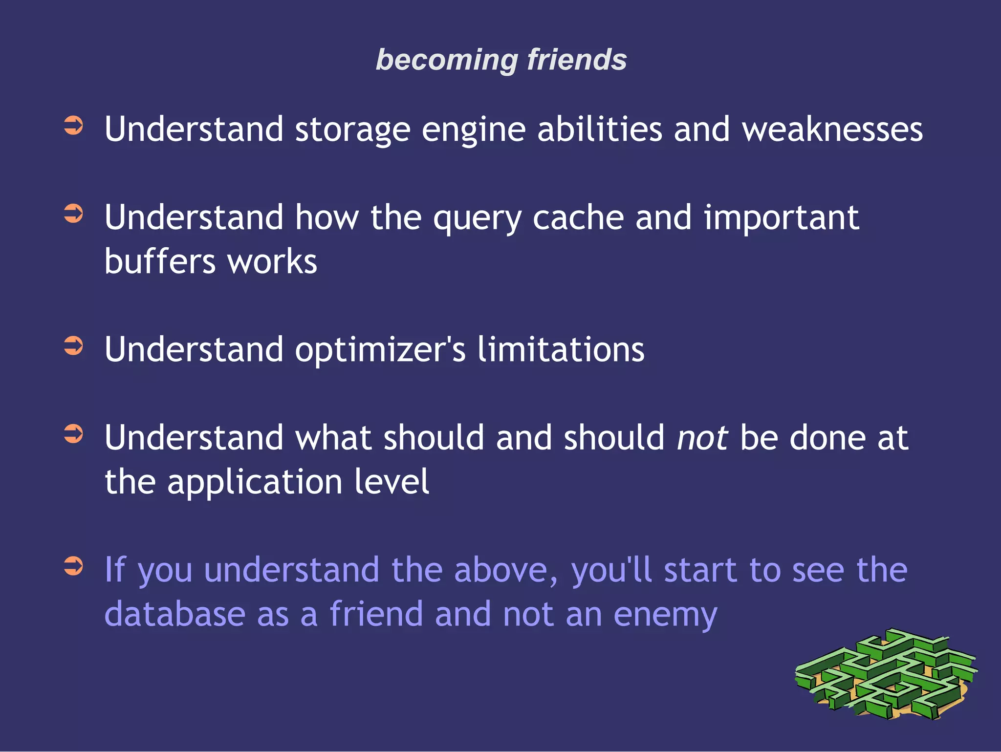 becoming friends
➲ Understand storage engine abilities and weaknesses
➲ Understand how the query cache and important
buffers works
➲ Understand optimizer's limitations
➲ Understand what should and should not be done at
the application level
➲ If you understand the above, you'll start to see the
database as a friend and not an enemy
 