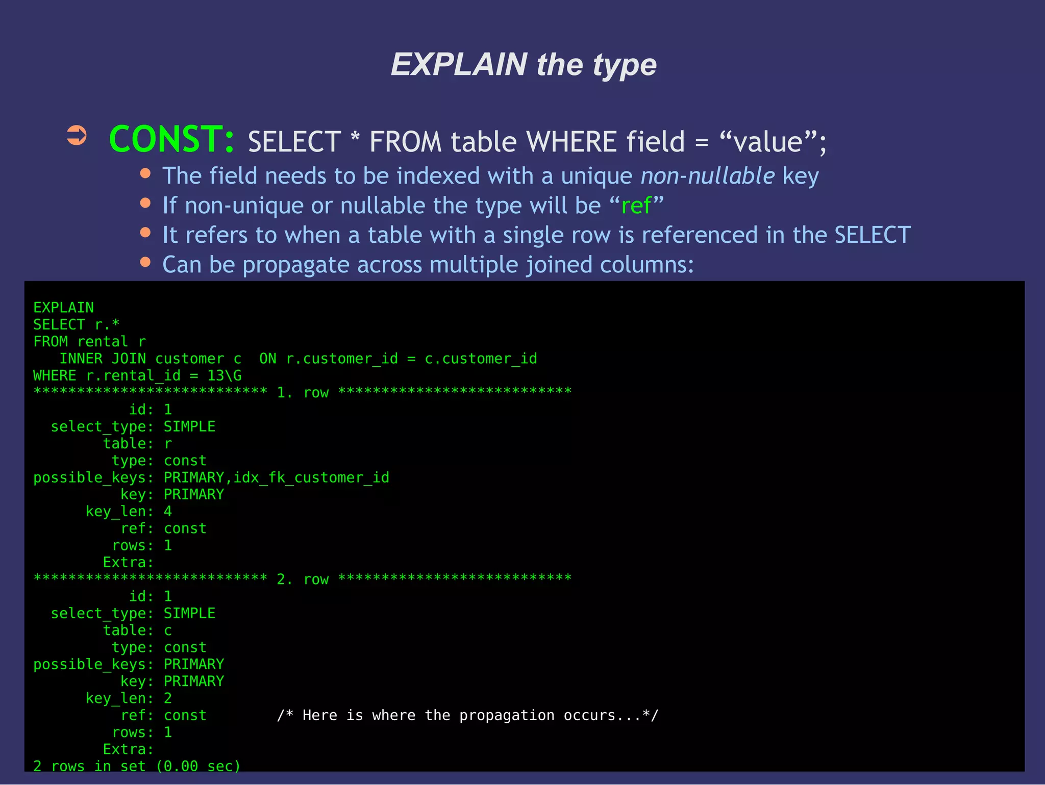 EXPLAIN the type
➲ CONST: SELECT * FROM table WHERE field = “value”;
 The field needs to be indexed with a unique non-nullable key
 If non-unique or nullable the type will be “ref”
 It refers to when a table with a single row is referenced in the SELECT
 Can be propagate across multiple joined columns:
EXPLAIN
SELECT r.*
FROM rental r
INNER JOIN customer c ON r.customer_id = c.customer_id
WHERE r.rental_id = 13G
*************************** 1. row ***************************
id: 1
select_type: SIMPLE
table: r
type: const
possible_keys: PRIMARY,idx_fk_customer_id
key: PRIMARY
key_len: 4
ref: const
rows: 1
Extra:
*************************** 2. row ***************************
id: 1
select_type: SIMPLE
table: c
type: const
possible_keys: PRIMARY
key: PRIMARY
key_len: 2
ref: const /* Here is where the propagation occurs...*/
rows: 1
Extra:
2 rows in set (0.00 sec)
 