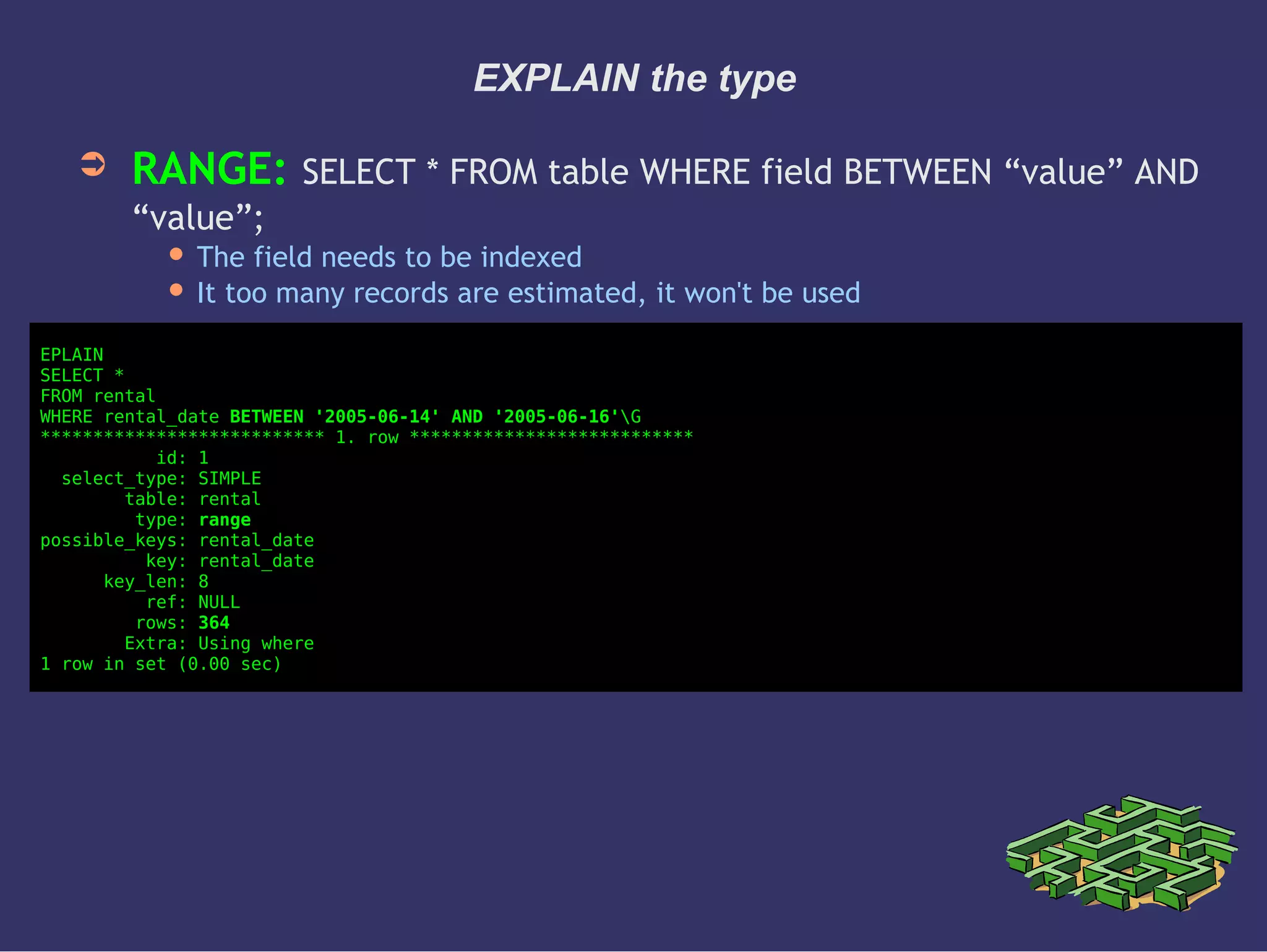 EXPLAIN the type
➲ RANGE: SELECT * FROM table WHERE field BETWEEN “value” AND
“value”;
 The field needs to be indexed
 It too many records are estimated, it won't be used
EPLAIN
SELECT *
FROM rental
WHERE rental_date BETWEEN '2005-06-14' AND '2005-06-16'G
*************************** 1. row ***************************
id: 1
select_type: SIMPLE
table: rental
type: range
possible_keys: rental_date
key: rental_date
key_len: 8
ref: NULL
rows: 364
Extra: Using where
1 row in set (0.00 sec)
 