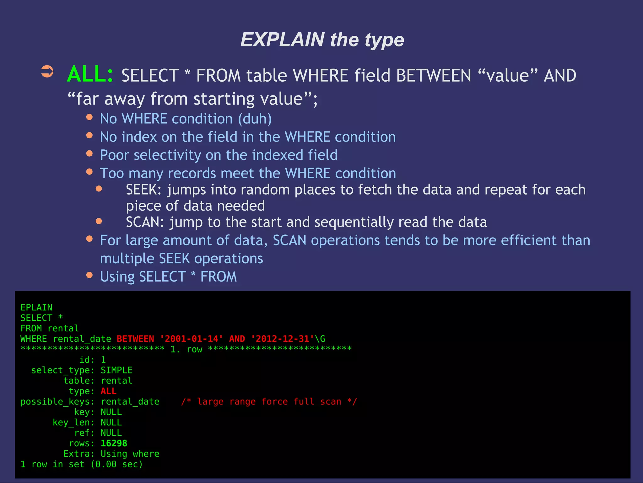 EXPLAIN the type
➲ ALL: SELECT * FROM table WHERE field BETWEEN “value” AND
“far away from starting value”;
 No WHERE condition (duh)
 No index on the field in the WHERE condition
 Poor selectivity on the indexed field
 Too many records meet the WHERE condition
 SEEK: jumps into random places to fetch the data and repeat for each
piece of data needed
 SCAN: jump to the start and sequentially read the data
 For large amount of data, SCAN operations tends to be more efficient than
multiple SEEK operations
 Using SELECT * FROM
EPLAIN
SELECT *
FROM rental
WHERE rental_date BETWEEN '2001-01-14' AND '2012-12-31'G
*************************** 1. row ***************************
id: 1
select_type: SIMPLE
table: rental
type: ALL
possible_keys: rental_date /* large range force full scan */
key: NULL
key_len: NULL
ref: NULL
rows: 16298
Extra: Using where
1 row in set (0.00 sec)
 