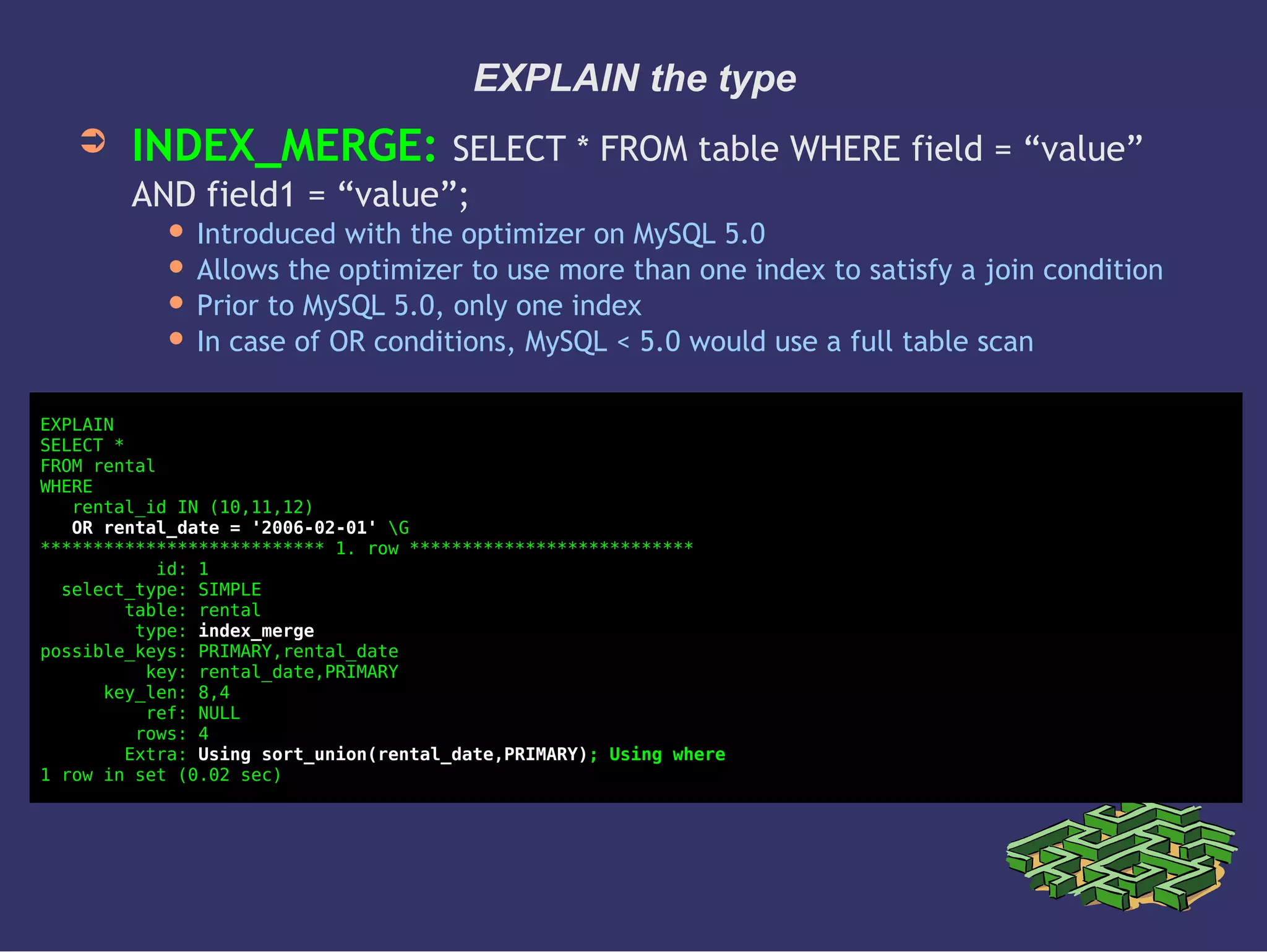 EXPLAIN the type
➲ INDEX_MERGE: SELECT * FROM table WHERE field = “value”
AND field1 = “value”;
 Introduced with the optimizer on MySQL 5.0
 Allows the optimizer to use more than one index to satisfy a join condition
 Prior to MySQL 5.0, only one index
 In case of OR conditions, MySQL < 5.0 would use a full table scan
EXPLAIN
SELECT *
FROM rental
WHERE
rental_id IN (10,11,12)
OR rental_date = '2006-02-01' G
*************************** 1. row ***************************
id: 1
select_type: SIMPLE
table: rental
type: index_merge
possible_keys: PRIMARY,rental_date
key: rental_date,PRIMARY
key_len: 8,4
ref: NULL
rows: 4
Extra: Using sort_union(rental_date,PRIMARY); Using where
1 row in set (0.02 sec)
 