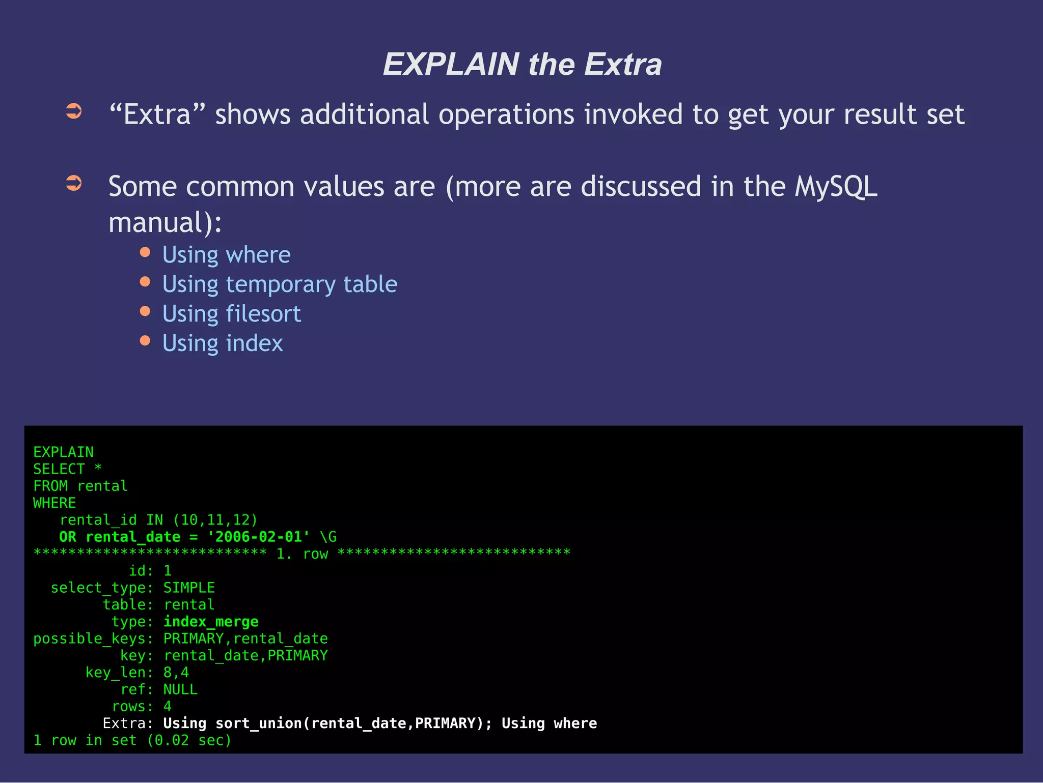 EXPLAIN the Extra
➲ “Extra” shows additional operations invoked to get your result set
➲ Some common values are (more are discussed in the MySQL
manual):
 Using where
 Using temporary table
 Using filesort
 Using index
EXPLAIN
SELECT *
FROM rental
WHERE
rental_id IN (10,11,12)
OR rental_date = '2006-02-01' G
*************************** 1. row ***************************
id: 1
select_type: SIMPLE
table: rental
type: index_merge
possible_keys: PRIMARY,rental_date
key: rental_date,PRIMARY
key_len: 8,4
ref: NULL
rows: 4
Extra: Using sort_union(rental_date,PRIMARY); Using where
1 row in set (0.02 sec)
 