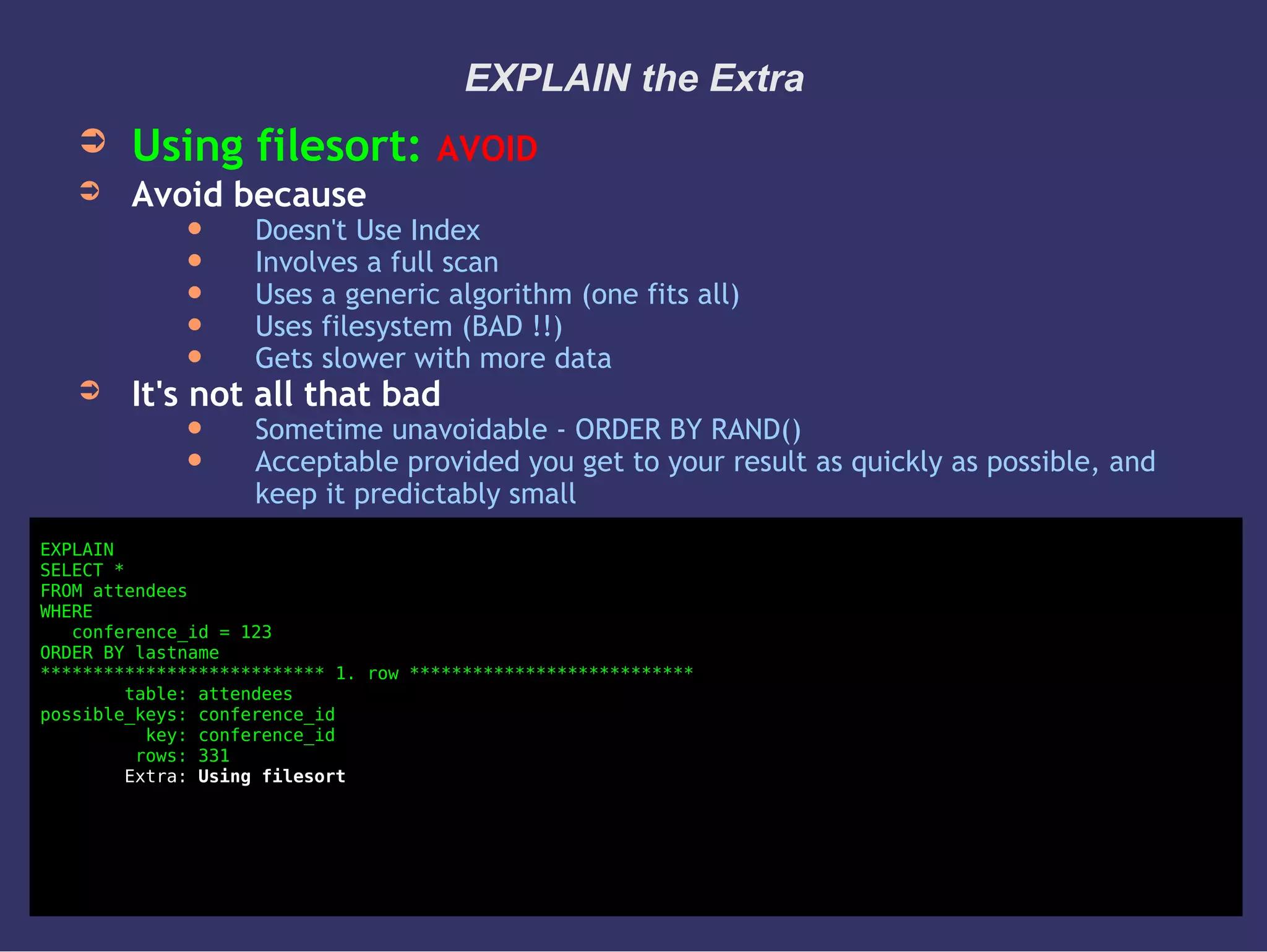 EXPLAIN the Extra
➲ Using filesort: AVOID
➲ Avoid because
 Doesn't Use Index
 Involves a full scan
 Uses a generic algorithm (one fits all)
 Uses filesystem (BAD !!)
 Gets slower with more data
➲ It's not all that bad
 Sometime unavoidable - ORDER BY RAND()
 Acceptable provided you get to your result as quickly as possible, and
keep it predictably small
EXPLAIN
SELECT *
FROM attendees
WHERE
conference_id = 123
ORDER BY lastname
*************************** 1. row ***************************
table: attendees
possible_keys: conference_id
key: conference_id
rows: 331
Extra: Using filesort
 