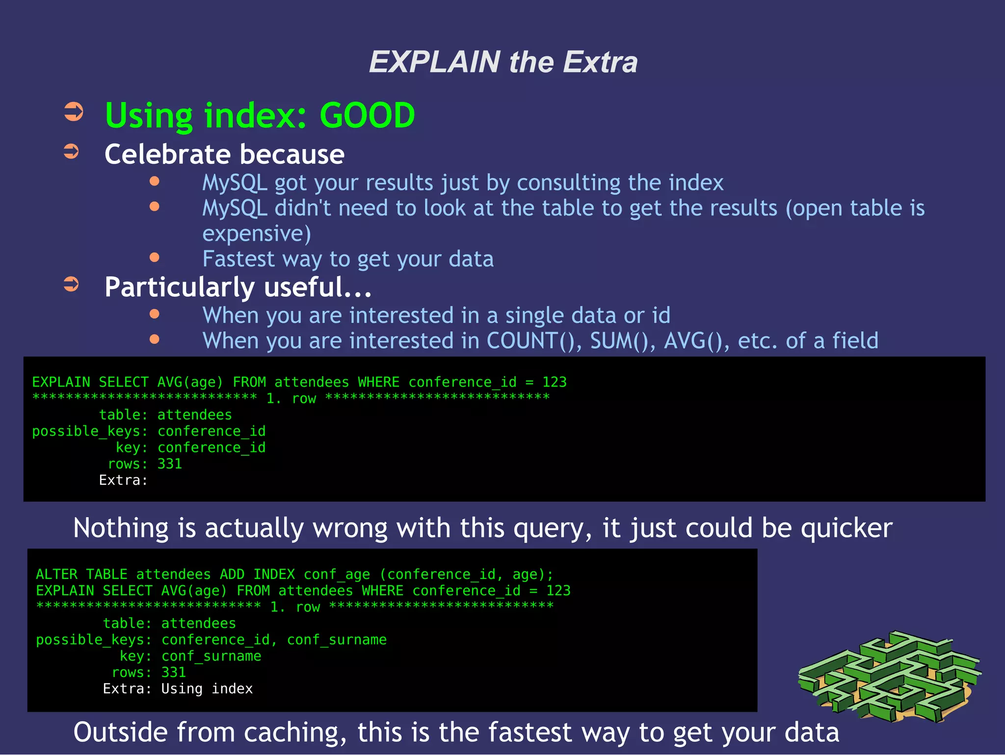 EXPLAIN the Extra
➲ Using index: GOOD
➲ Celebrate because
 MySQL got your results just by consulting the index
 MySQL didn't need to look at the table to get the results (open table is
expensive)
 Fastest way to get your data
➲ Particularly useful...
 When you are interested in a single data or id
 When you are interested in COUNT(), SUM(), AVG(), etc. of a field
EXPLAIN SELECT AVG(age) FROM attendees WHERE conference_id = 123
*************************** 1. row ***************************
table: attendees
possible_keys: conference_id
key: conference_id
rows: 331
Extra:
ALTER TABLE attendees ADD INDEX conf_age (conference_id, age);
EXPLAIN SELECT AVG(age) FROM attendees WHERE conference_id = 123
*************************** 1. row ***************************
table: attendees
possible_keys: conference_id, conf_surname
key: conf_surname
rows: 331
Extra: Using index
Nothing is actually wrong with this query, it just could be quicker
Outside from caching, this is the fastest way to get your data
 