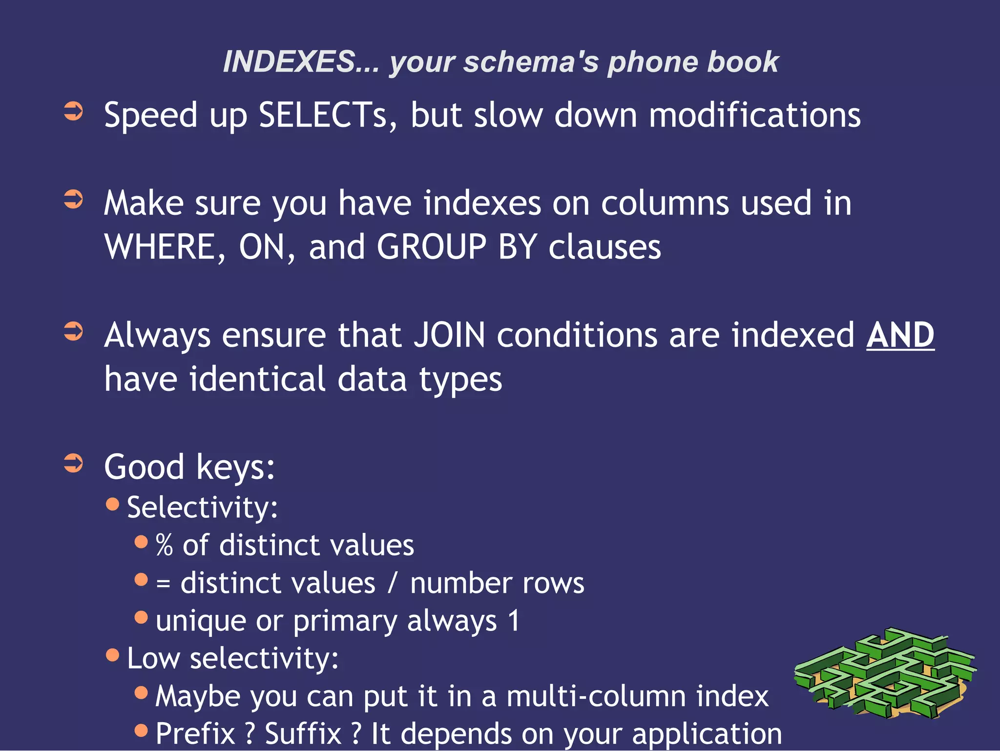 INDEXES... your schema's phone book
➲ Speed up SELECTs, but slow down modifications
➲ Make sure you have indexes on columns used in
WHERE, ON, and GROUP BY clauses
➲ Always ensure that JOIN conditions are indexed AND
have identical data types
➲ Good keys:
Selectivity:
% of distinct values
= distinct values / number rows
unique or primary always 1
Low selectivity:
Maybe you can put it in a multi-column index
Prefix ? Suffix ? It depends on your application
 