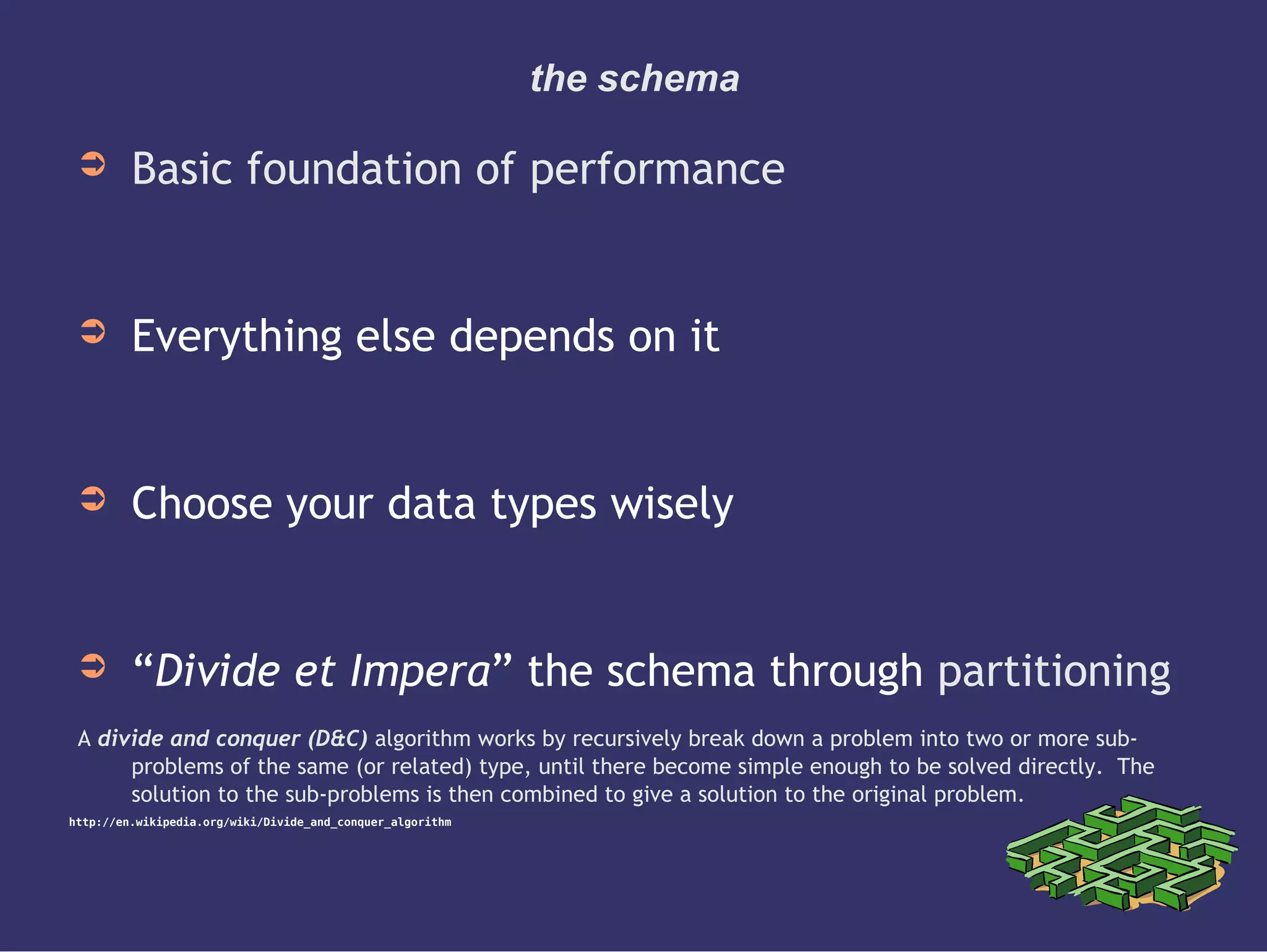 the schema
➲ Basic foundation of performance
➲ Everything else depends on it
➲ Choose your data types wisely
➲ “Divide et Impera” the schema through partitioning
A divide and conquer (D&C) algorithm works by recursively break down a problem into two or more sub-
problems of the same (or related) type, until there become simple enough to be solved directly. The
solution to the sub-problems is then combined to give a solution to the original problem.
http://en.wikipedia.org/wiki/Divide_and_conquer_algorithm
 