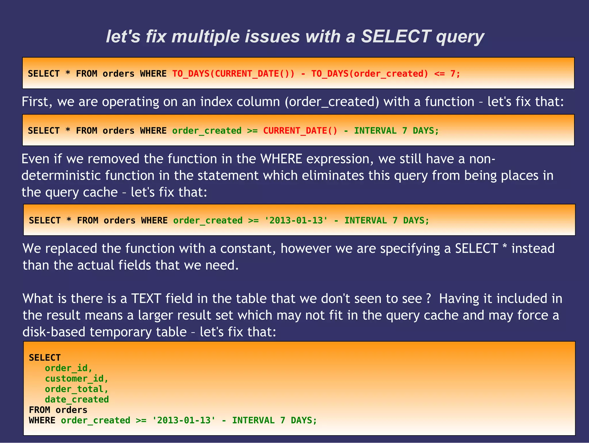 let's fix multiple issues with a SELECT query
First, we are operating on an index column (order_created) with a function – let's fix that:
SELECT * FROM orders WHERE TO_DAYS(CURRENT_DATE()) - TO_DAYS(order_created) <= 7;
Even if we removed the function in the WHERE expression, we still have a non-
deterministic function in the statement which eliminates this query from being places in
the query cache – let's fix that:
SELECT * FROM orders WHERE order_created >= CURRENT_DATE() - INTERVAL 7 DAYS;
We replaced the function with a constant, however we are specifying a SELECT * instead
than the actual fields that we need.
What is there is a TEXT field in the table that we don't seen to see ? Having it included in
the result means a larger result set which may not fit in the query cache and may force a
disk-based temporary table – let's fix that:
SELECT * FROM orders WHERE order_created >= '2013-01-13' - INTERVAL 7 DAYS;
SELECT
order_id,
customer_id,
order_total,
date_created
FROM orders
WHERE order_created >= '2013-01-13' - INTERVAL 7 DAYS;
 