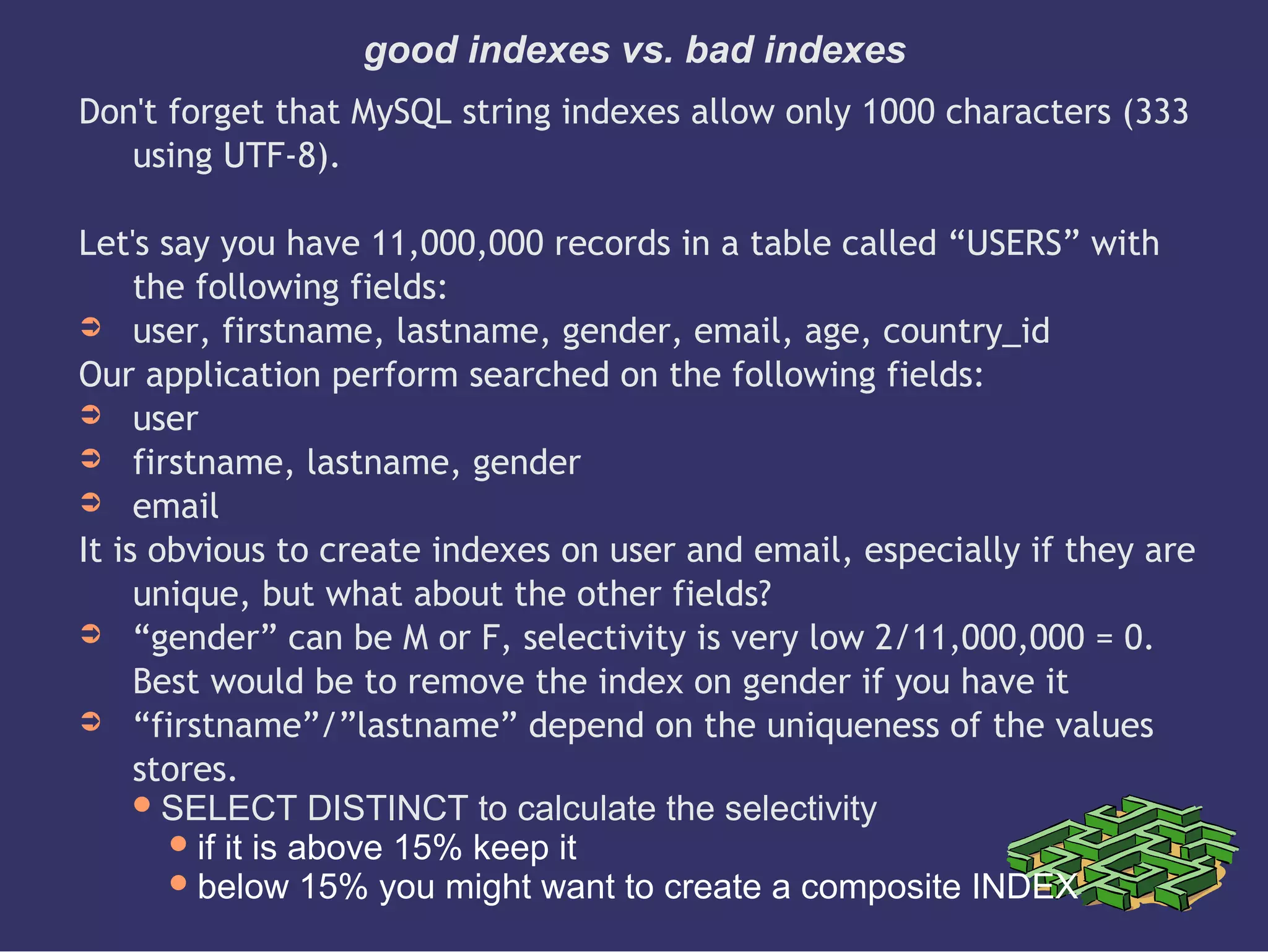 good indexes vs. bad indexes
Don't forget that MySQL string indexes allow only 1000 characters (333
using UTF-8).
Let's say you have 11,000,000 records in a table called “USERS” with
the following fields:
➲ user, firstname, lastname, gender, email, age, country_id
Our application perform searched on the following fields:
➲ user
➲ firstname, lastname, gender
➲ email
It is obvious to create indexes on user and email, especially if they are
unique, but what about the other fields?
➲ “gender” can be M or F, selectivity is very low 2/11,000,000 = 0.
Best would be to remove the index on gender if you have it
➲ “firstname”/”lastname” depend on the uniqueness of the values
stores.
SELECT DISTINCT to calculate the selectivity
if it is above 15% keep it
below 15% you might want to create a composite INDEX
 