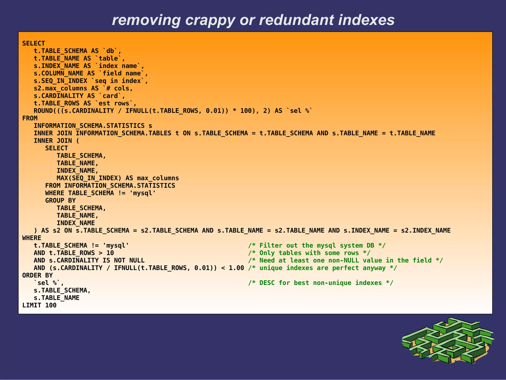 removing crappy or redundant indexes
SELECT
t.TABLE_SCHEMA AS `db`,
t.TABLE_NAME AS `table`,
s.INDEX_NAME AS `index name`,
s.COLUMN_NAME AS `field name`,
s.SEQ_IN_INDEX `seq in index`,
s2.max_columns AS `# cols,
s.CARDINALITY AS `card`,
t.TABLE_ROWS AS `est rows`,
ROUND(((s.CARDINALITY / IFNULL(t.TABLE_ROWS, 0.01)) * 100), 2) AS `sel %`
FROM
INFORMATION_SCHEMA.STATISTICS s
INNER JOIN INFORMATION_SCHEMA.TABLES t ON s.TABLE_SCHEMA = t.TABLE_SCHEMA AND s.TABLE_NAME = t.TABLE_NAME
INNER JOIN (
SELECT
TABLE_SCHEMA,
TABLE_NAME,
INDEX_NAME,
MAX(SEQ_IN_INDEX) AS max_columns
FROM INFORMATION_SCHEMA.STATISTICS
WHERE TABLE_SCHEMA != 'mysql'
GROUP BY
TABLE_SCHEMA,
TABLE_NAME,
INDEX_NAME
) AS s2 ON s.TABLE_SCHEMA = s2.TABLE_SCHEMA AND s.TABLE_NAME = s2.TABLE_NAME AND s.INDEX_NAME = s2.INDEX_NAME
WHERE
t.TABLE_SCHEMA != 'mysql' /* Filter out the mysql system DB */
AND t.TABLE_ROWS > 10 /* Only tables with some rows */
AND s.CARDINALITY IS NOT NULL /* Need at least one non-NULL value in the field */
AND (s.CARDINALITY / IFNULL(t.TABLE_ROWS, 0.01)) < 1.00 /* unique indexes are perfect anyway */
ORDER BY
`sel %`, /* DESC for best non-unique indexes */
s.TABLE_SCHEMA,
s.TABLE_NAME
LIMIT 100
 