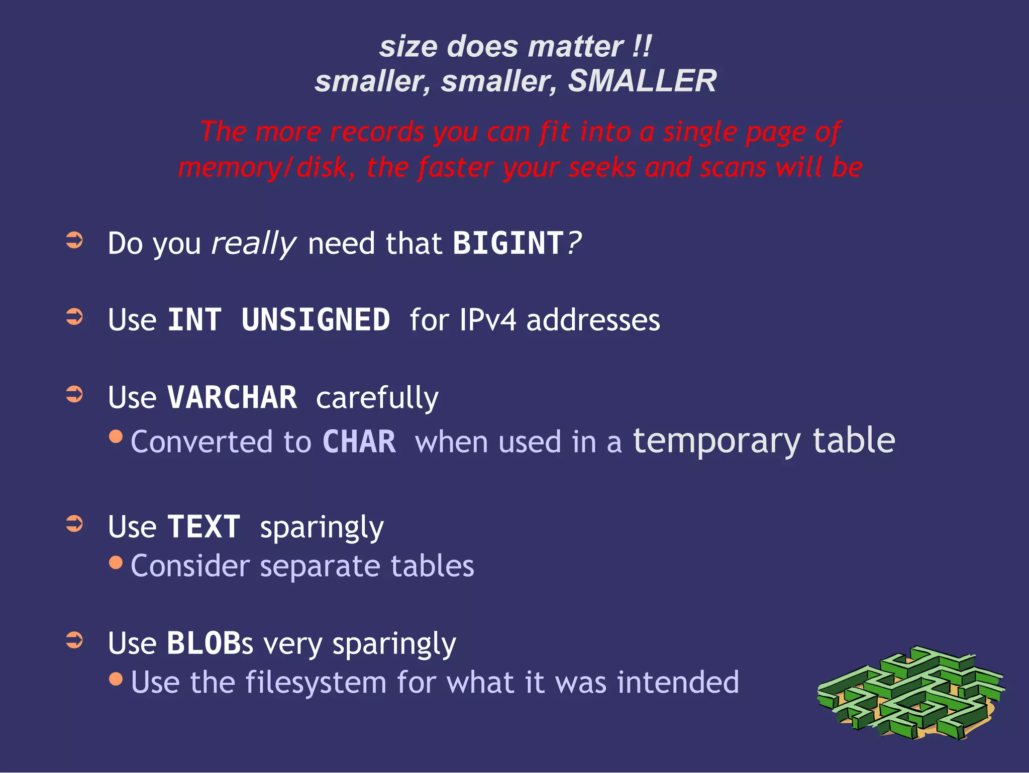 size does matter !!
smaller, smaller, SMALLER
The more records you can fit into a single page of
memory/disk, the faster your seeks and scans will be
➲ Do you really need that BIGINT?
➲ Use INT UNSIGNED for IPv4 addresses
➲ Use VARCHAR carefully
Converted to CHAR when used in a temporary table
➲ Use TEXT sparingly
Consider separate tables
➲ Use BLOBs very sparingly
Use the filesystem for what it was intended
 