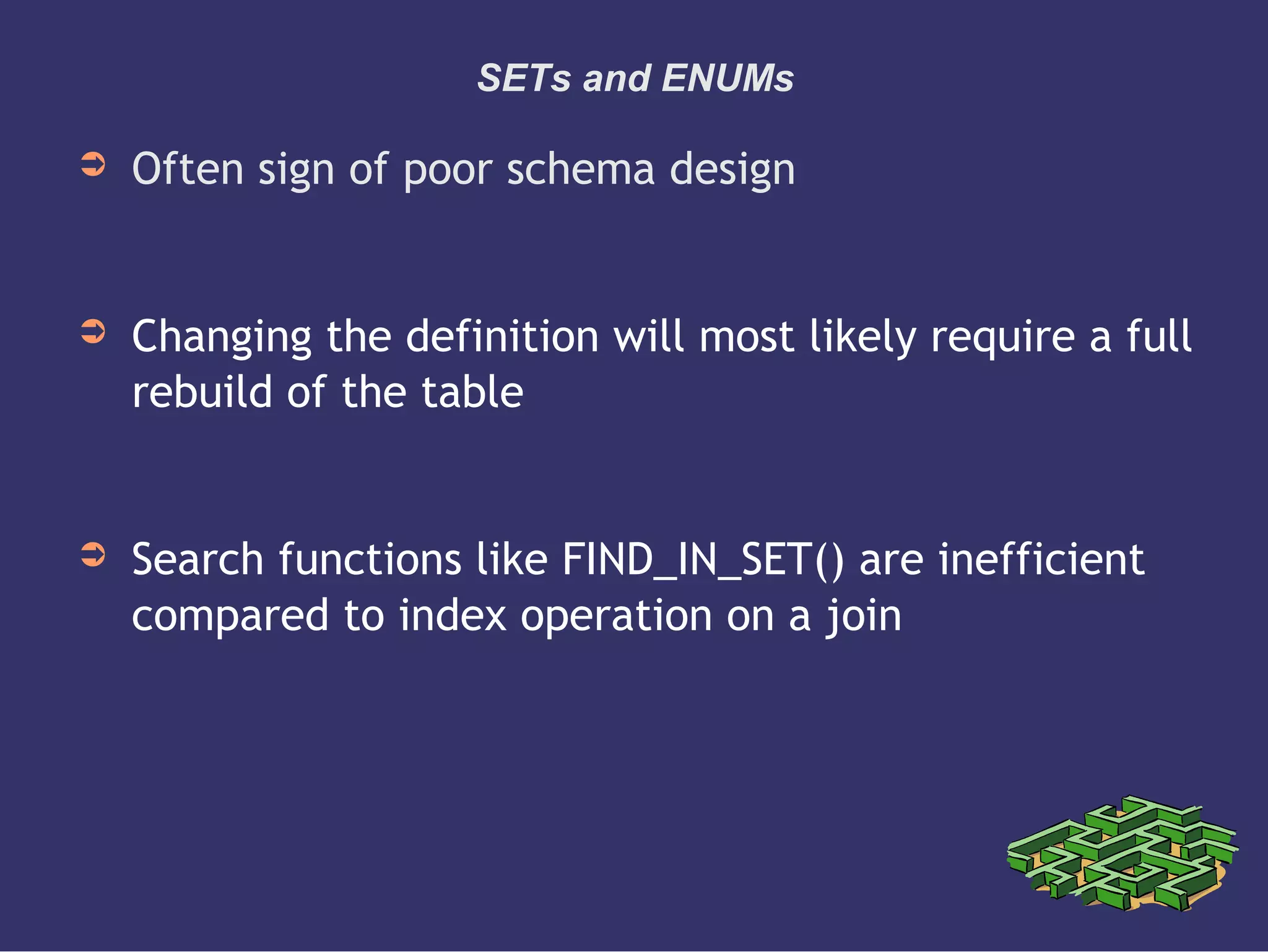 SETs and ENUMs
➲ Often sign of poor schema design
➲ Changing the definition will most likely require a full
rebuild of the table
➲ Search functions like FIND_IN_SET() are inefficient
compared to index operation on a join
 