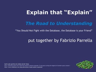 Explain that “Explain”
The Road to Understanding
“You Should Not Fight with the Database, the Database is your Friend”
put together by Fabrizio Parrella
PARTS ARE QUOTED OR COPIED OR REF FROM:
http://devzone.zend.com/1436/the-zendcon-sessions-episode-17-sql-query-tuning-the-legend-of-drunken-query-master/
http://www.slideshare.net/phpcodemonkey/mysql-explain-explained
 