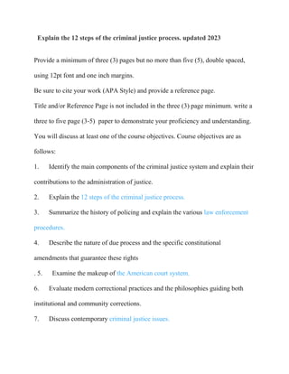 Explain the 12 steps of the criminal justice process. updated 2023
Provide a minimum of three (3) pages but no more than five (5), double spaced,
using 12pt font and one inch margins.
Be sure to cite your work (APA Style) and provide a reference page.
Title and/or Reference Page is not included in the three (3) page minimum. write a
three to five page (3-5) paper to demonstrate your proficiency and understanding.
You will discuss at least one of the course objectives. Course objectives are as
follows:
1. Identify the main components of the criminal justice system and explain their
contributions to the administration of justice.
2. Explain the 12 steps of the criminal justice process.
3. Summarize the history of policing and explain the various law enforcement
procedures.
4. Describe the nature of due process and the specific constitutional
amendments that guarantee these rights
. 5. Examine the makeup of the American court system.
6. Evaluate modern correctional practices and the philosophies guiding both
institutional and community corrections.
7. Discuss contemporary criminal justice issues.
 
