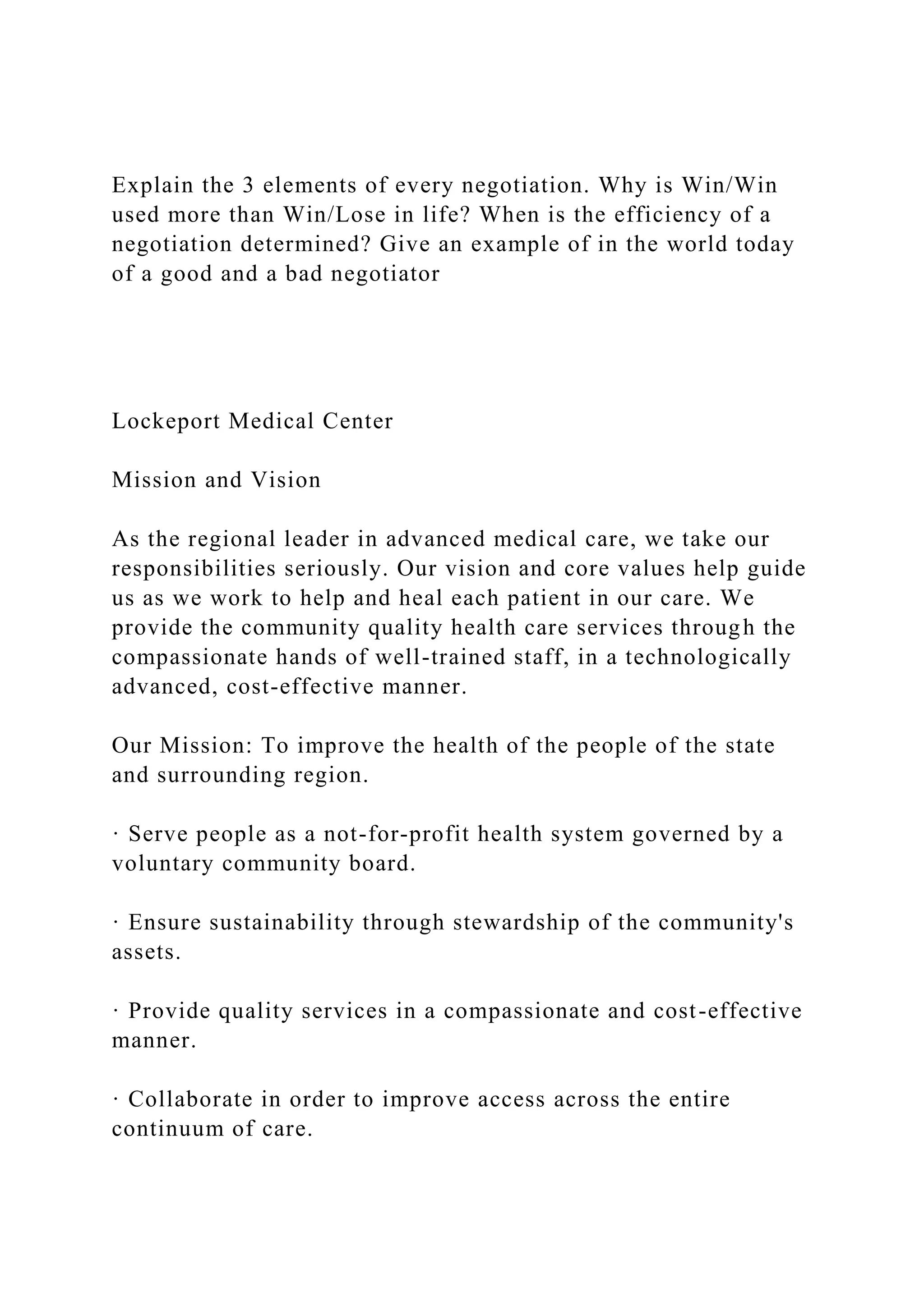 Explain the 3 elements of every negotiation. Why is Win/Win
used more than Win/Lose in life? When is the efficiency of a
negotiation determined? Give an example of in the world today
of a good and a bad negotiator
Lockeport Medical Center
Mission and Vision
As the regional leader in advanced medical care, we take our
responsibilities seriously. Our vision and core values help guide
us as we work to help and heal each patient in our care. We
provide the community quality health care services through the
compassionate hands of well-trained staff, in a technologically
advanced, cost-effective manner.
Our Mission: To improve the health of the people of the state
and surrounding region.
· Serve people as a not-for-profit health system governed by a
voluntary community board.
· Ensure sustainability through stewardship of the community's
assets.
· Provide quality services in a compassionate and cost-effective
manner.
· Collaborate in order to improve access across the entire
continuum of care.
 