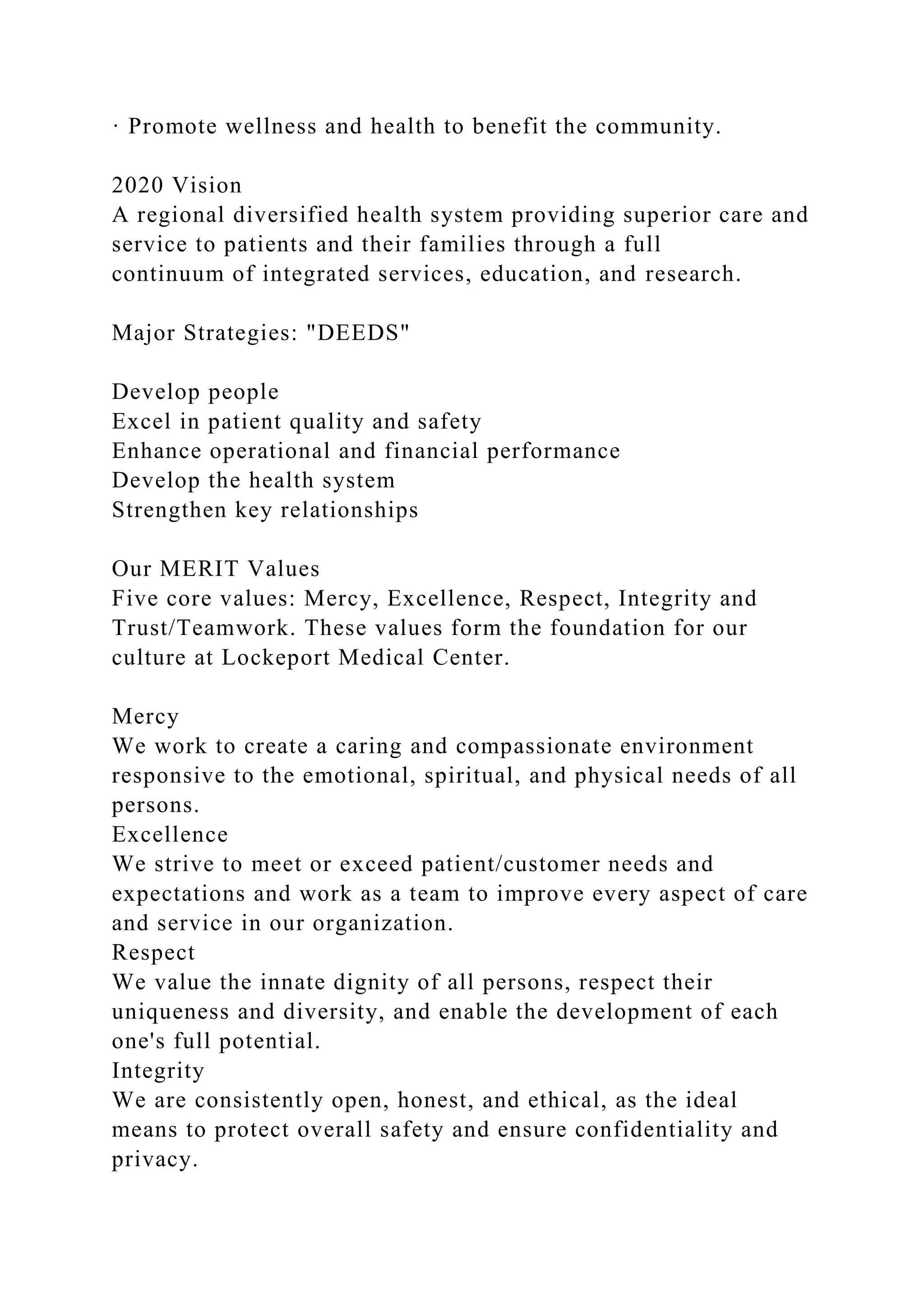 · Promote wellness and health to benefit the community.
2020 Vision
A regional diversified health system providing superior care and
service to patients and their families through a full
continuum of integrated services, education, and research.
Major Strategies: "DEEDS"
Develop people
Excel in patient quality and safety
Enhance operational and financial performance
Develop the health system
Strengthen key relationships
Our MERIT Values
Five core values: Mercy, Excellence, Respect, Integrity and
Trust/Teamwork. These values form the foundation for our
culture at Lockeport Medical Center.
Mercy
We work to create a caring and compassionate environment
responsive to the emotional, spiritual, and physical needs of all
persons.
Excellence
We strive to meet or exceed patient/customer needs and
expectations and work as a team to improve every aspect of care
and service in our organization.
Respect
We value the innate dignity of all persons, respect their
uniqueness and diversity, and enable the development of each
one's full potential.
Integrity
We are consistently open, honest, and ethical, as the ideal
means to protect overall safety and ensure confidentiality and
privacy.
 