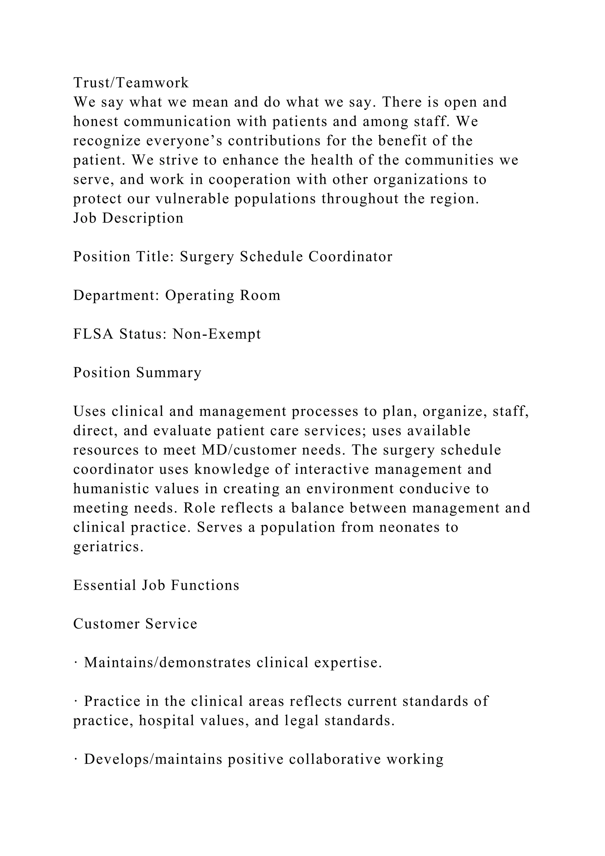 Trust/Teamwork
We say what we mean and do what we say. There is open and
honest communication with patients and among staff. We
recognize everyone’s contributions for the benefit of the
patient. We strive to enhance the health of the communities we
serve, and work in cooperation with other organizations to
protect our vulnerable populations throughout the region.
Job Description
Position Title: Surgery Schedule Coordinator
Department: Operating Room
FLSA Status: Non-Exempt
Position Summary
Uses clinical and management processes to plan, organize, staff,
direct, and evaluate patient care services; uses available
resources to meet MD/customer needs. The surgery schedule
coordinator uses knowledge of interactive management and
humanistic values in creating an environment conducive to
meeting needs. Role reflects a balance between management and
clinical practice. Serves a population from neonates to
geriatrics.
Essential Job Functions
Customer Service
· Maintains/demonstrates clinical expertise.
· Practice in the clinical areas reflects current standards of
practice, hospital values, and legal standards.
· Develops/maintains positive collaborative working
 
