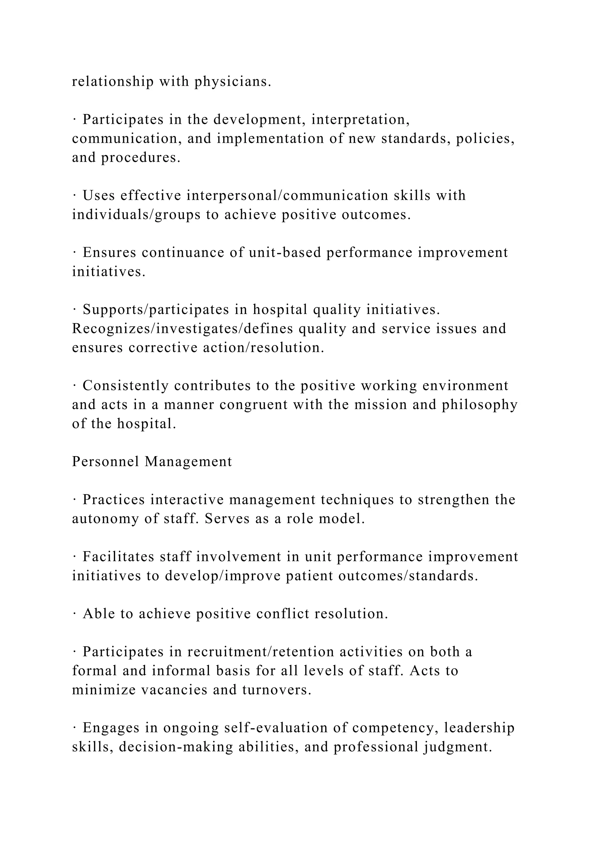 relationship with physicians.
· Participates in the development, interpretation,
communication, and implementation of new standards, policies,
and procedures.
· Uses effective interpersonal/communication skills with
individuals/groups to achieve positive outcomes.
· Ensures continuance of unit-based performance improvement
initiatives.
· Supports/participates in hospital quality initiatives.
Recognizes/investigates/defines quality and service issues and
ensures corrective action/resolution.
· Consistently contributes to the positive working environment
and acts in a manner congruent with the mission and philosophy
of the hospital.
Personnel Management
· Practices interactive management techniques to strengthen the
autonomy of staff. Serves as a role model.
· Facilitates staff involvement in unit performance improvement
initiatives to develop/improve patient outcomes/standards.
· Able to achieve positive conflict resolution.
· Participates in recruitment/retention activities on both a
formal and informal basis for all levels of staff. Acts to
minimize vacancies and turnovers.
· Engages in ongoing self-evaluation of competency, leadership
skills, decision-making abilities, and professional judgment.
 