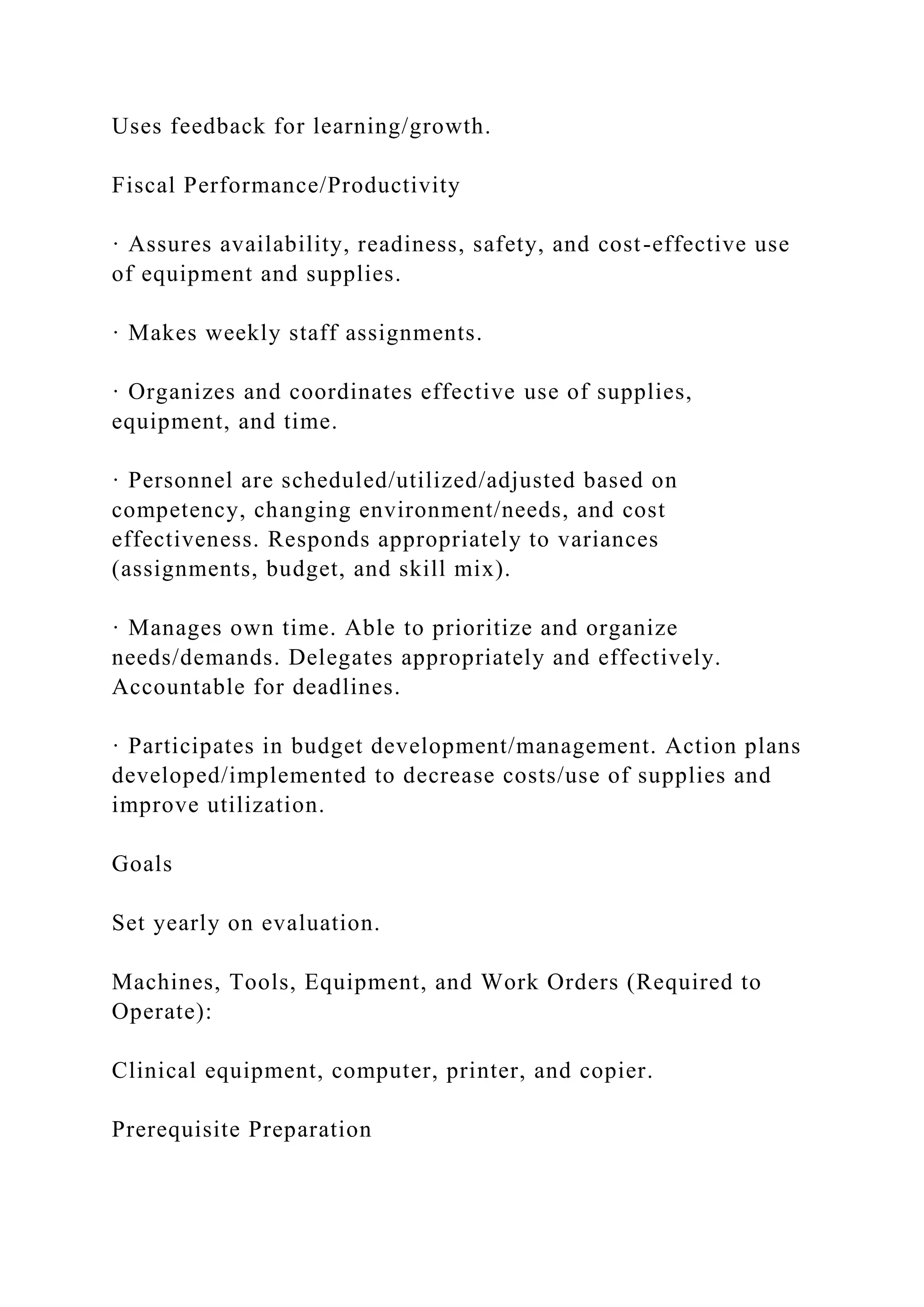 Uses feedback for learning/growth.
Fiscal Performance/Productivity
· Assures availability, readiness, safety, and cost-effective use
of equipment and supplies.
· Makes weekly staff assignments.
· Organizes and coordinates effective use of supplies,
equipment, and time.
· Personnel are scheduled/utilized/adjusted based on
competency, changing environment/needs, and cost
effectiveness. Responds appropriately to variances
(assignments, budget, and skill mix).
· Manages own time. Able to prioritize and organize
needs/demands. Delegates appropriately and effectively.
Accountable for deadlines.
· Participates in budget development/management. Action plans
developed/implemented to decrease costs/use of supplies and
improve utilization.
Goals
Set yearly on evaluation.
Machines, Tools, Equipment, and Work Orders (Required to
Operate):
Clinical equipment, computer, printer, and copier.
Prerequisite Preparation
 