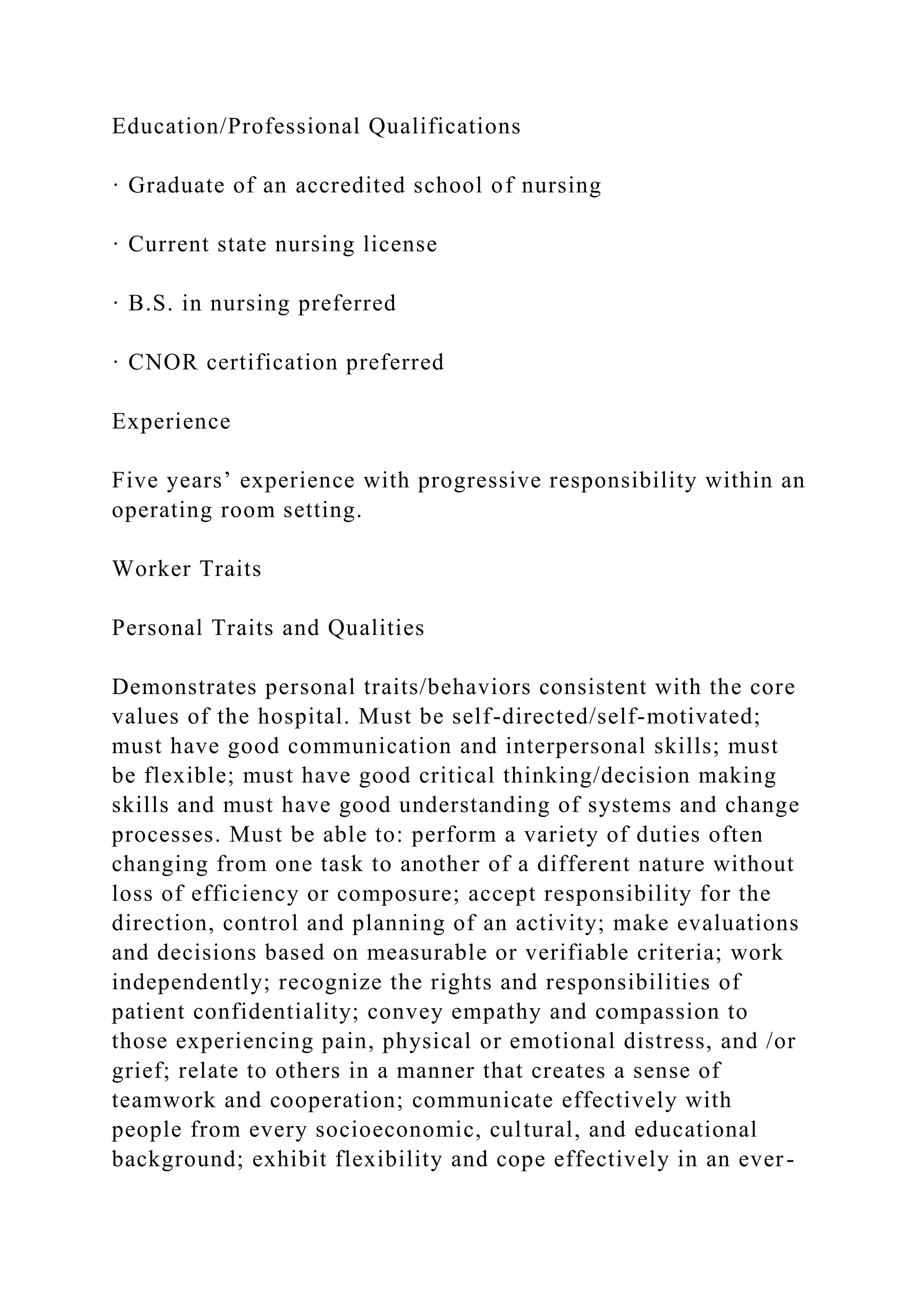 Education/Professional Qualifications
· Graduate of an accredited school of nursing
· Current state nursing license
· B.S. in nursing preferred
· CNOR certification preferred
Experience
Five years’ experience with progressive responsibility within an
operating room setting.
Worker Traits
Personal Traits and Qualities
Demonstrates personal traits/behaviors consistent with the core
values of the hospital. Must be self-directed/self-motivated;
must have good communication and interpersonal skills; must
be flexible; must have good critical thinking/decision making
skills and must have good understanding of systems and change
processes. Must be able to: perform a variety of duties often
changing from one task to another of a different nature without
loss of efficiency or composure; accept responsibility for the
direction, control and planning of an activity; make evaluations
and decisions based on measurable or verifiable criteria; work
independently; recognize the rights and responsibilities of
patient confidentiality; convey empathy and compassion to
those experiencing pain, physical or emotional distress, and /or
grief; relate to others in a manner that creates a sense of
teamwork and cooperation; communicate effectively with
people from every socioeconomic, cultural, and educational
background; exhibit flexibility and cope effectively in an ever-
 