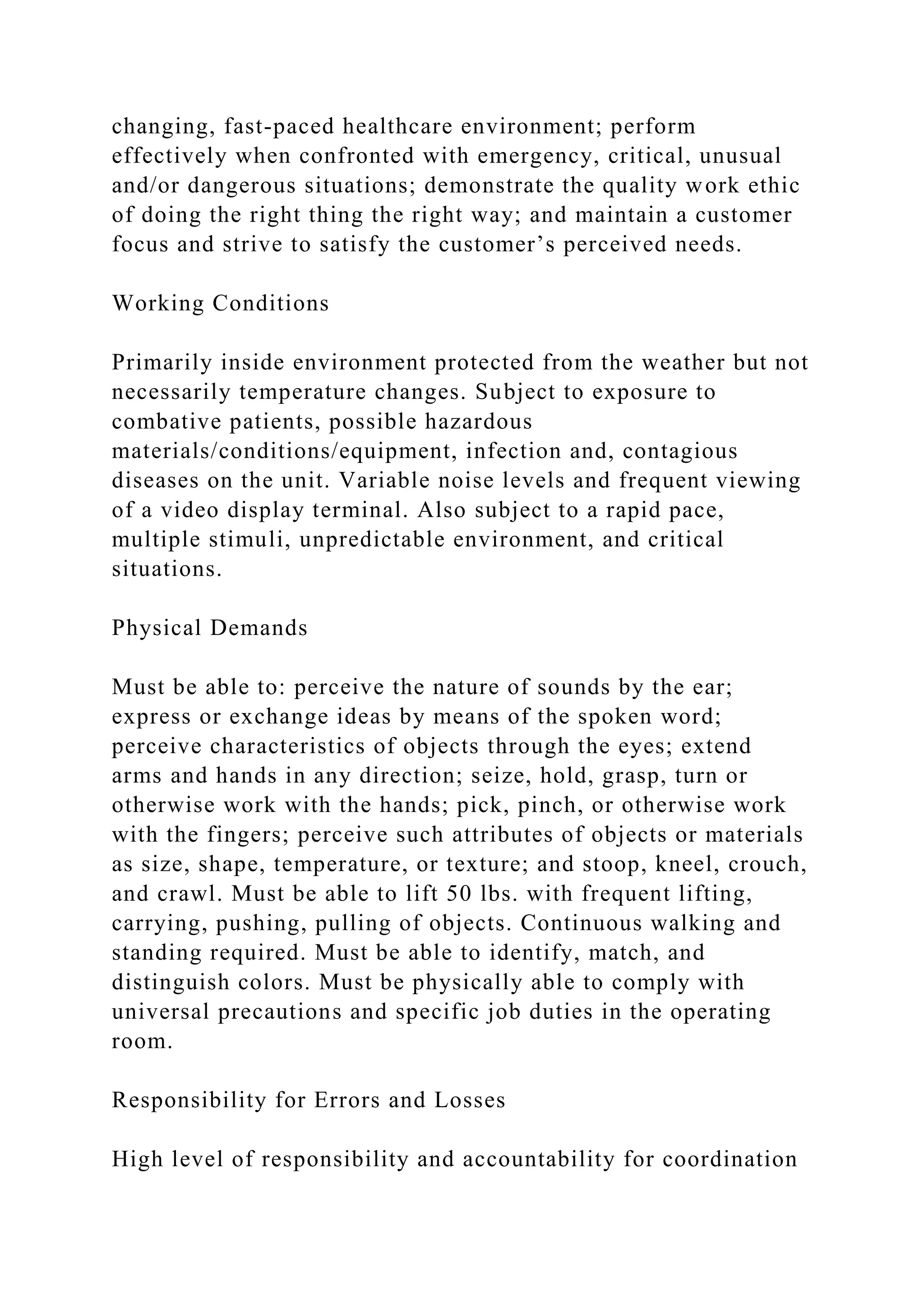 changing, fast-paced healthcare environment; perform
effectively when confronted with emergency, critical, unusual
and/or dangerous situations; demonstrate the quality work ethic
of doing the right thing the right way; and maintain a customer
focus and strive to satisfy the customer’s perceived needs.
Working Conditions
Primarily inside environment protected from the weather but not
necessarily temperature changes. Subject to exposure to
combative patients, possible hazardous
materials/conditions/equipment, infection and, contagious
diseases on the unit. Variable noise levels and frequent viewing
of a video display terminal. Also subject to a rapid pace,
multiple stimuli, unpredictable environment, and critical
situations.
Physical Demands
Must be able to: perceive the nature of sounds by the ear;
express or exchange ideas by means of the spoken word;
perceive characteristics of objects through the eyes; extend
arms and hands in any direction; seize, hold, grasp, turn or
otherwise work with the hands; pick, pinch, or otherwise work
with the fingers; perceive such attributes of objects or materials
as size, shape, temperature, or texture; and stoop, kneel, crouch,
and crawl. Must be able to lift 50 lbs. with frequent lifting,
carrying, pushing, pulling of objects. Continuous walking and
standing required. Must be able to identify, match, and
distinguish colors. Must be physically able to comply with
universal precautions and specific job duties in the operating
room.
Responsibility for Errors and Losses
High level of responsibility and accountability for coordination
 