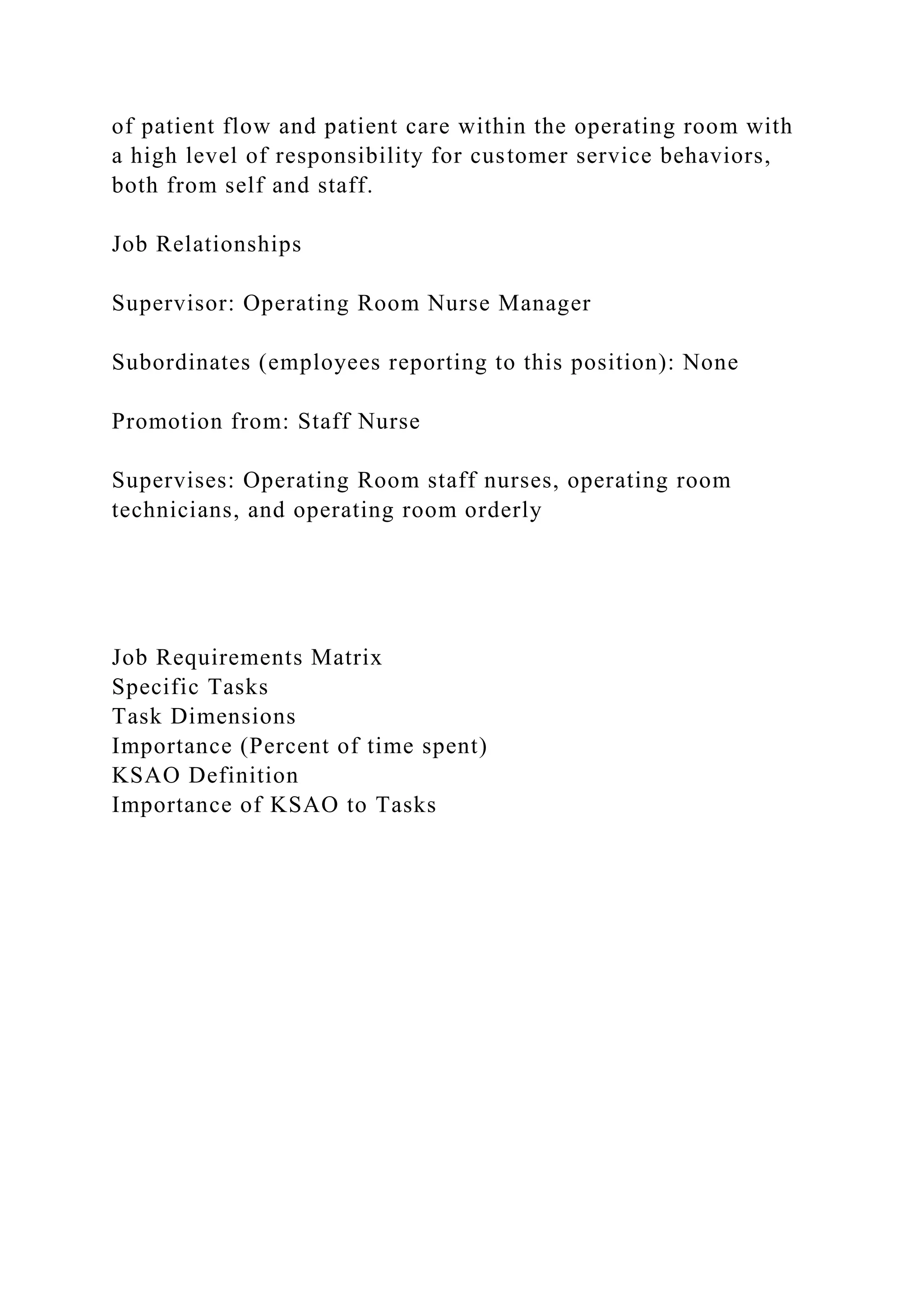 of patient flow and patient care within the operating room with
a high level of responsibility for customer service behaviors,
both from self and staff.
Job Relationships
Supervisor: Operating Room Nurse Manager
Subordinates (employees reporting to this position): None
Promotion from: Staff Nurse
Supervises: Operating Room staff nurses, operating room
technicians, and operating room orderly
Job Requirements Matrix
Specific Tasks
Task Dimensions
Importance (Percent of time spent)
KSAO Definition
Importance of KSAO to Tasks
 