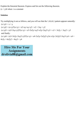 Explain the binomial theorem. Express and list out the following theorem.
(x + y)4 where is a constant
Solution
Try multiplying it out as follows, and you will see that the 1,4,6,4,1 pattern appears naturally:
(x+y)1 = x + y
(x+y)2 = (x+y)*(x+y) = x2+xy+xy+y2 = x2 + 2xy + y2
(x+y)3 = (x2+2xy+y2)*(x+y) = x3+2x2y+xy2+x2y+2xy2+y3 = x3 + 3x2y + 3xy2 + y3
and finally:
(x+y)4 = (x3+3x2y+3xy2+y3)*(x+y) = x4+3x3y+3x2y2+y3x+x3y+3x2y2+3xy3+y4 = x4 +
4x3y + 6x2y2 + 4xy3 + y4
 