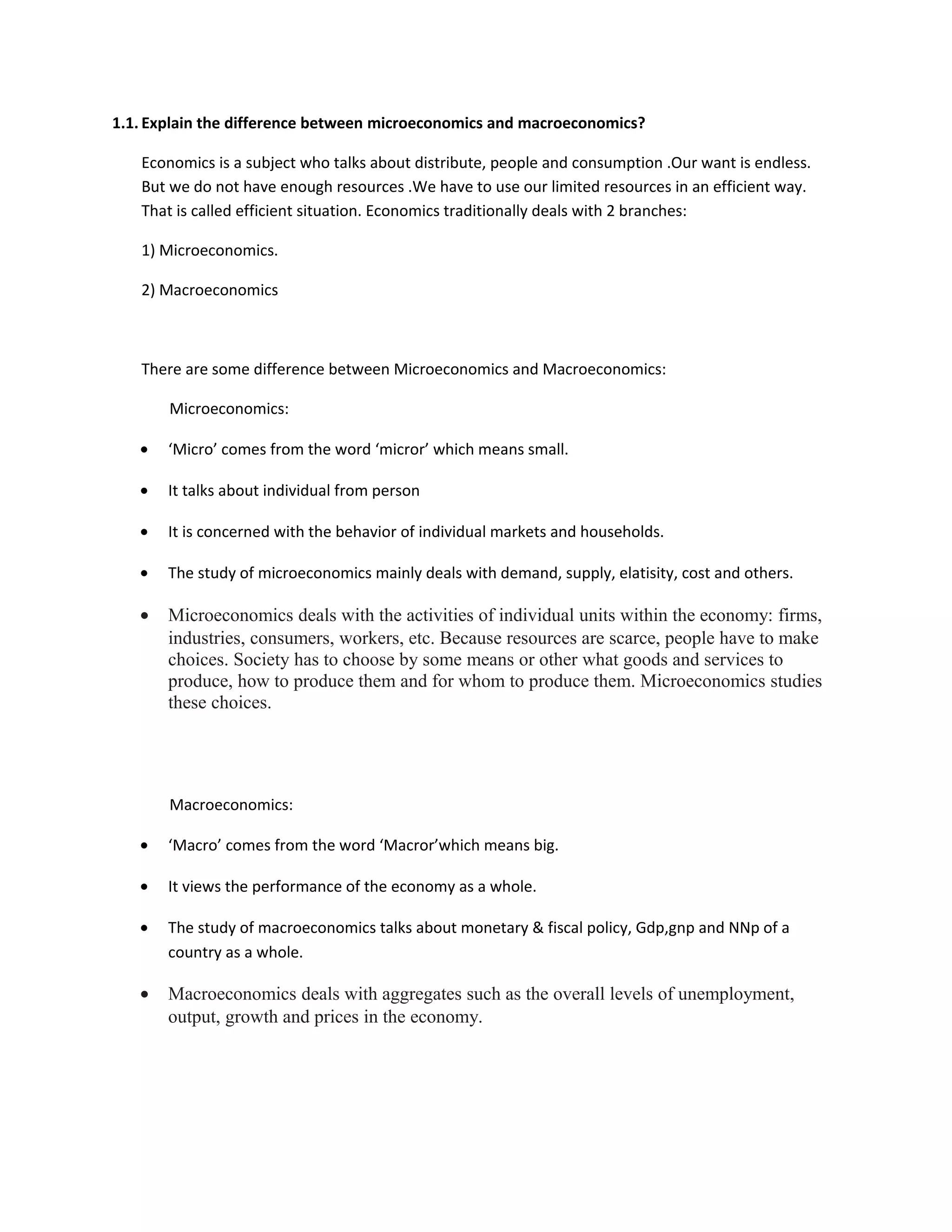 1.1. Explain the difference between microeconomics and macroeconomics?
Economics is a subject who talks about distribute, people and consumption .Our want is endless.
But we do not have enough resources .We have to use our limited resources in an efficient way.
That is called efficient situation. Economics traditionally deals with 2 branches:
1) Microeconomics.
2) Macroeconomics
There are some difference between Microeconomics and Macroeconomics:
Microeconomics:
• ‘Micro’ comes from the word ‘micror’ which means small.
• It talks about individual from person
• It is concerned with the behavior of individual markets and households.
• The study of microeconomics mainly deals with demand, supply, elatisity, cost and others.
• Microeconomics deals with the activities of individual units within the economy: firms,
industries, consumers, workers, etc. Because resources are scarce, people have to make
choices. Society has to choose by some means or other what goods and services to
produce, how to produce them and for whom to produce them. Microeconomics studies
these choices.
Macroeconomics:
• ‘Macro’ comes from the word ‘Macror’which means big.
• It views the performance of the economy as a whole.
• The study of macroeconomics talks about monetary & fiscal policy, Gdp,gnp and NNp of a
country as a whole.
• Macroeconomics deals with aggregates such as the overall levels of unemployment,
output, growth and prices in the economy.
 