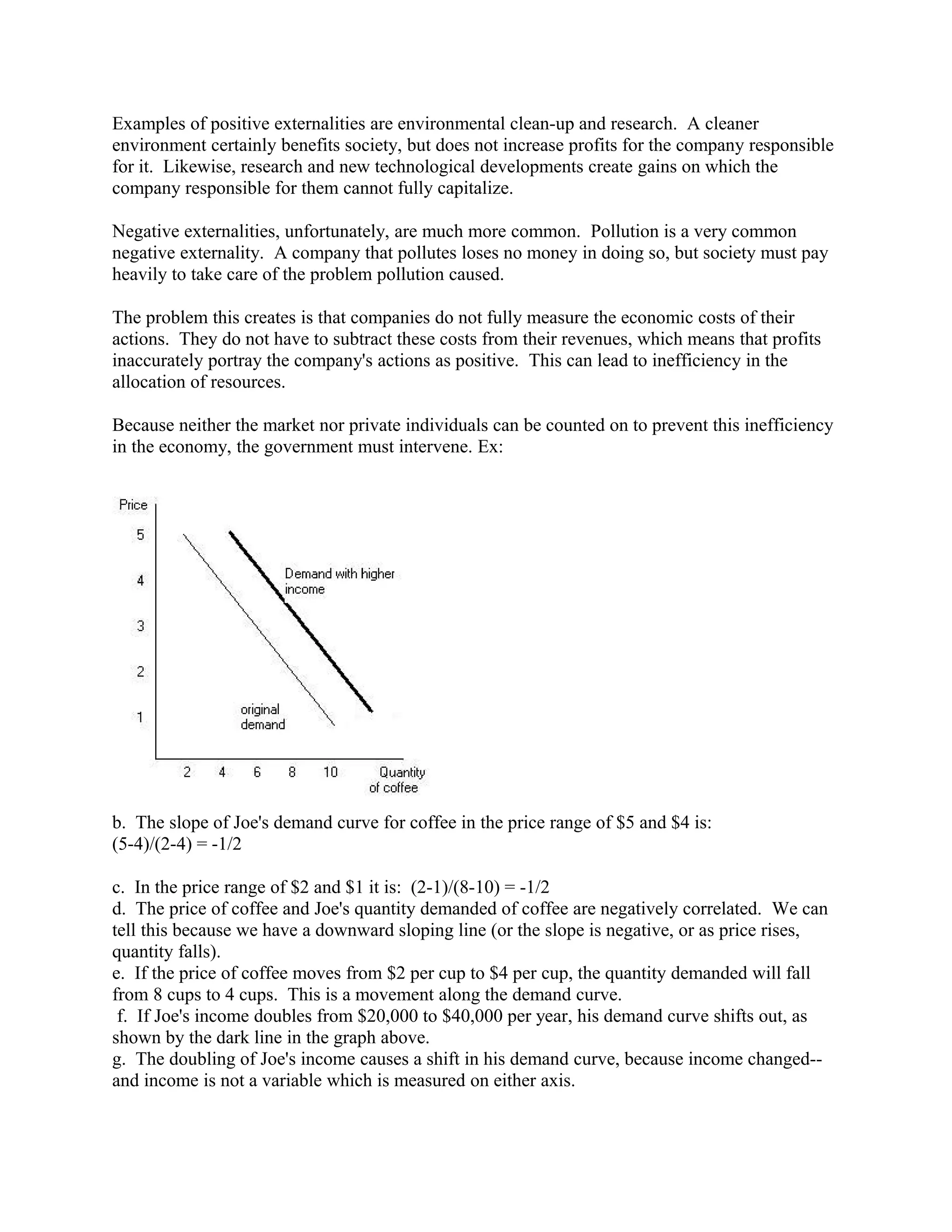 Examples of positive externalities are environmental clean-up and research. A cleaner
environment certainly benefits society, but does not increase profits for the company responsible
for it. Likewise, research and new technological developments create gains on which the
company responsible for them cannot fully capitalize.
Negative externalities, unfortunately, are much more common. Pollution is a very common
negative externality. A company that pollutes loses no money in doing so, but society must pay
heavily to take care of the problem pollution caused.
The problem this creates is that companies do not fully measure the economic costs of their
actions. They do not have to subtract these costs from their revenues, which means that profits
inaccurately portray the company's actions as positive. This can lead to inefficiency in the
allocation of resources.
Because neither the market nor private individuals can be counted on to prevent this inefficiency
in the economy, the government must intervene. Ex:
b. The slope of Joe's demand curve for coffee in the price range of $5 and $4 is:
(5-4)/(2-4) = -1/2
c. In the price range of $2 and $1 it is: (2-1)/(8-10) = -1/2
d. The price of coffee and Joe's quantity demanded of coffee are negatively correlated. We can
tell this because we have a downward sloping line (or the slope is negative, or as price rises,
quantity falls).
e. If the price of coffee moves from $2 per cup to $4 per cup, the quantity demanded will fall
from 8 cups to 4 cups. This is a movement along the demand curve.
f. If Joe's income doubles from $20,000 to $40,000 per year, his demand curve shifts out, as
shown by the dark line in the graph above.
g. The doubling of Joe's income causes a shift in his demand curve, because income changed--
and income is not a variable which is measured on either axis.
 