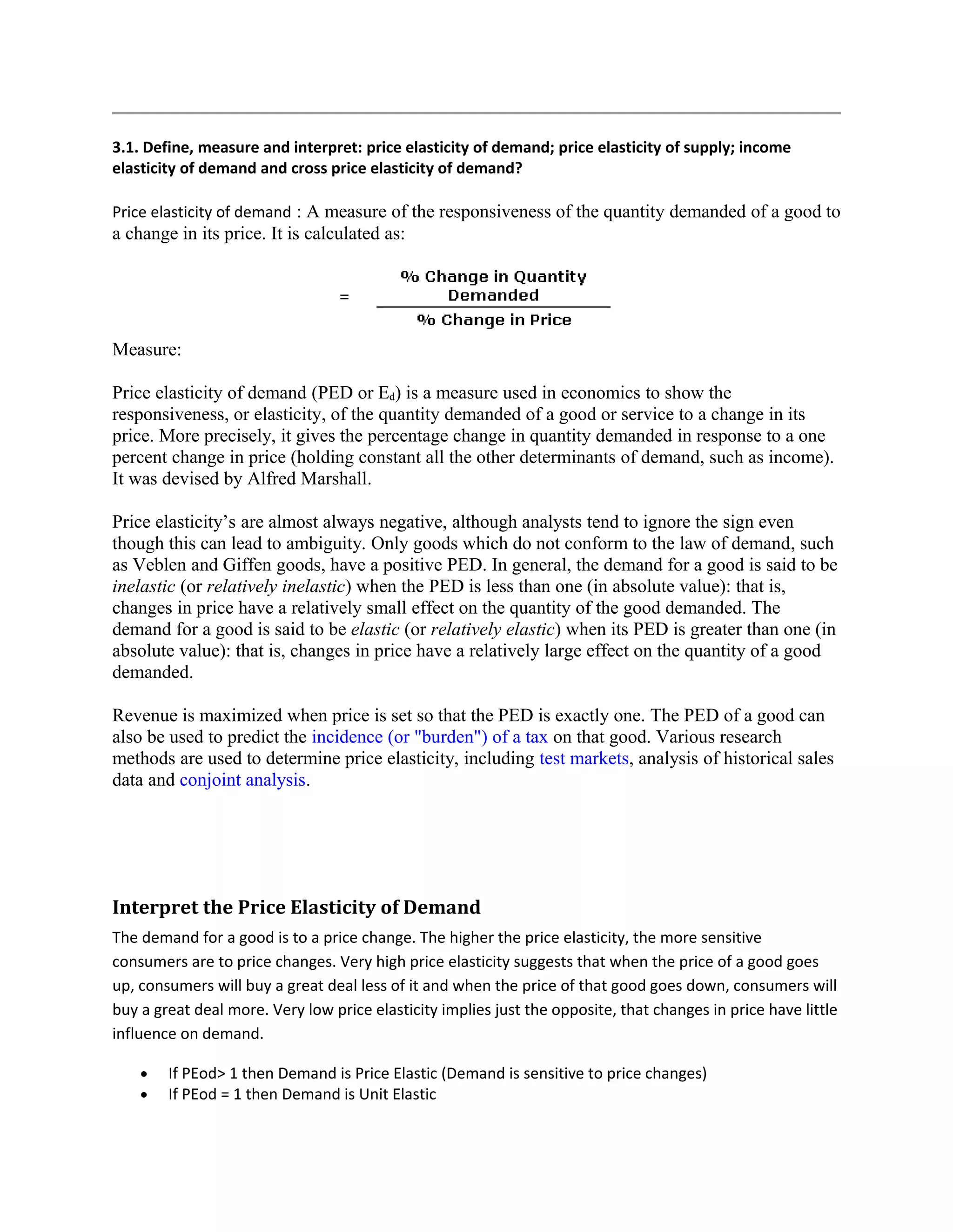 3.1. Define, measure and interpret: price elasticity of demand; price elasticity of supply; income
elasticity of demand and cross price elasticity of demand?
Price elasticity of demand : A measure of the responsiveness of the quantity demanded of a good to
a change in its price. It is calculated as:
Measure:
Price elasticity of demand (PED or Ed) is a measure used in economics to show the
responsiveness, or elasticity, of the quantity demanded of a good or service to a change in its
price. More precisely, it gives the percentage change in quantity demanded in response to a one
percent change in price (holding constant all the other determinants of demand, such as income).
It was devised by Alfred Marshall.
Price elasticity’s are almost always negative, although analysts tend to ignore the sign even
though this can lead to ambiguity. Only goods which do not conform to the law of demand, such
as Veblen and Giffen goods, have a positive PED. In general, the demand for a good is said to be
inelastic (or relatively inelastic) when the PED is less than one (in absolute value): that is,
changes in price have a relatively small effect on the quantity of the good demanded. The
demand for a good is said to be elastic (or relatively elastic) when its PED is greater than one (in
absolute value): that is, changes in price have a relatively large effect on the quantity of a good
demanded.
Revenue is maximized when price is set so that the PED is exactly one. The PED of a good can
also be used to predict the incidence (or "burden") of a tax on that good. Various research
methods are used to determine price elasticity, including test markets, analysis of historical sales
data and conjoint analysis.
Interpret the Price Elasticity of Demand
The demand for a good is to a price change. The higher the price elasticity, the more sensitive
consumers are to price changes. Very high price elasticity suggests that when the price of a good goes
up, consumers will buy a great deal less of it and when the price of that good goes down, consumers will
buy a great deal more. Very low price elasticity implies just the opposite, that changes in price have little
influence on demand.
• If PEod> 1 then Demand is Price Elastic (Demand is sensitive to price changes)
• If PEod = 1 then Demand is Unit Elastic
 