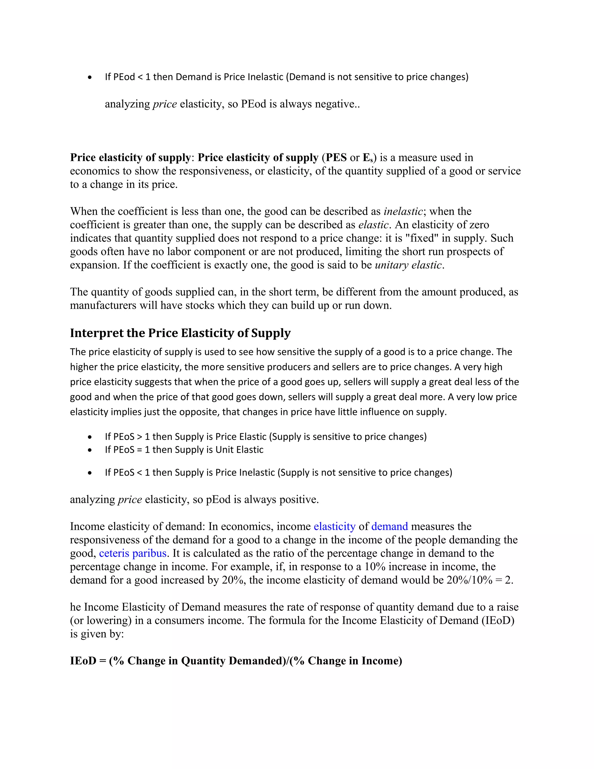 • If PEod < 1 then Demand is Price Inelastic (Demand is not sensitive to price changes)
analyzing price elasticity, so PEod is always negative..
Price elasticity of supply: Price elasticity of supply (PES or Es) is a measure used in
economics to show the responsiveness, or elasticity, of the quantity supplied of a good or service
to a change in its price.
When the coefficient is less than one, the good can be described as inelastic; when the
coefficient is greater than one, the supply can be described as elastic. An elasticity of zero
indicates that quantity supplied does not respond to a price change: it is "fixed" in supply. Such
goods often have no labor component or are not produced, limiting the short run prospects of
expansion. If the coefficient is exactly one, the good is said to be unitary elastic.
The quantity of goods supplied can, in the short term, be different from the amount produced, as
manufacturers will have stocks which they can build up or run down.
Interpret the Price Elasticity of Supply
The price elasticity of supply is used to see how sensitive the supply of a good is to a price change. The
higher the price elasticity, the more sensitive producers and sellers are to price changes. A very high
price elasticity suggests that when the price of a good goes up, sellers will supply a great deal less of the
good and when the price of that good goes down, sellers will supply a great deal more. A very low price
elasticity implies just the opposite, that changes in price have little influence on supply.
• If PEoS > 1 then Supply is Price Elastic (Supply is sensitive to price changes)
• If PEoS = 1 then Supply is Unit Elastic
• If PEoS < 1 then Supply is Price Inelastic (Supply is not sensitive to price changes)
analyzing price elasticity, so pEod is always positive.
Income elasticity of demand: In economics, income elasticity of demand measures the
responsiveness of the demand for a good to a change in the income of the people demanding the
good, ceteris paribus. It is calculated as the ratio of the percentage change in demand to the
percentage change in income. For example, if, in response to a 10% increase in income, the
demand for a good increased by 20%, the income elasticity of demand would be 20%/10% = 2.
he Income Elasticity of Demand measures the rate of response of quantity demand due to a raise
(or lowering) in a consumers income. The formula for the Income Elasticity of Demand (IEoD)
is given by:
IEoD = (% Change in Quantity Demanded)/(% Change in Income)
 