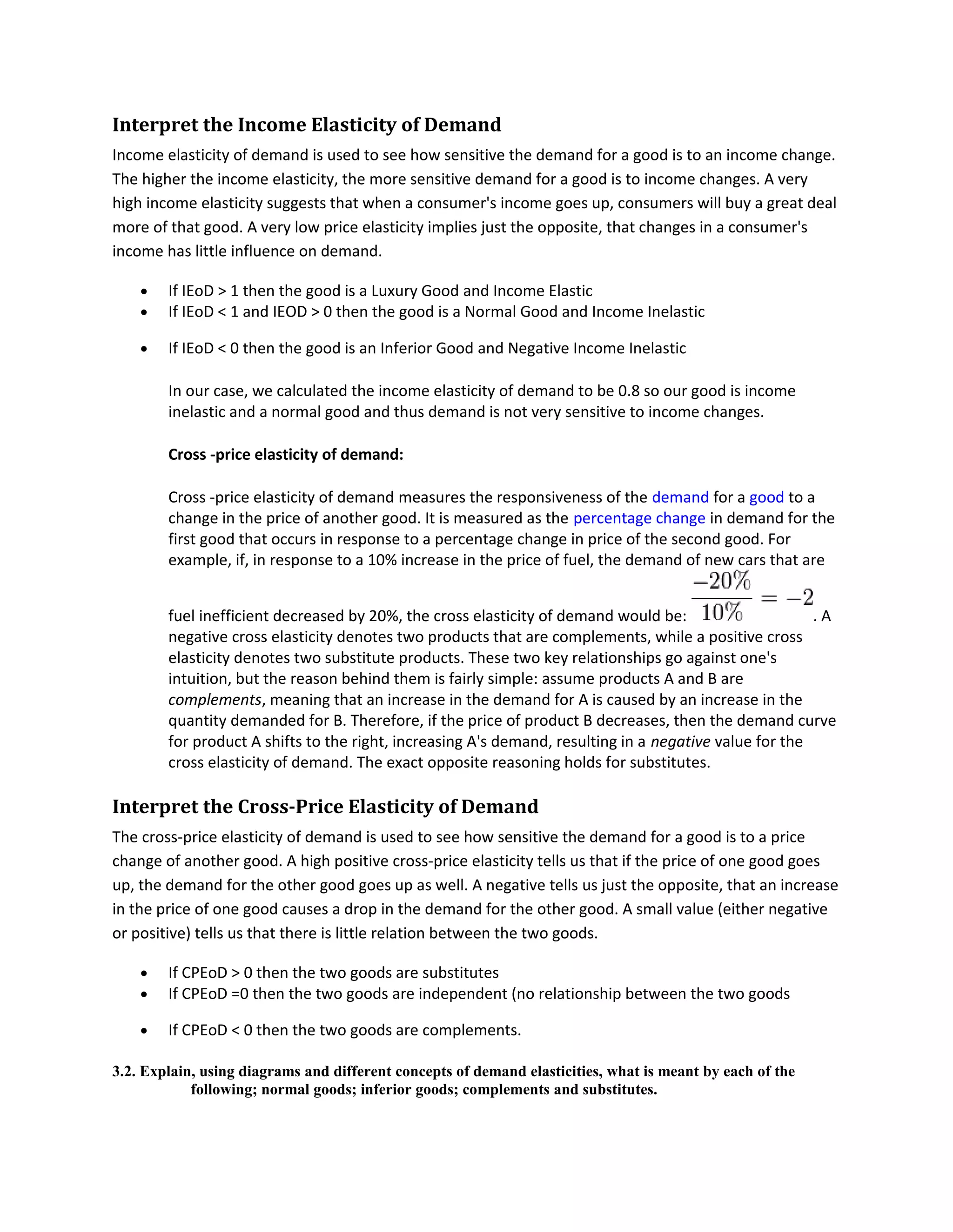 Interpret the Income Elasticity of Demand
Income elasticity of demand is used to see how sensitive the demand for a good is to an income change.
The higher the income elasticity, the more sensitive demand for a good is to income changes. A very
high income elasticity suggests that when a consumer's income goes up, consumers will buy a great deal
more of that good. A very low price elasticity implies just the opposite, that changes in a consumer's
income has little influence on demand.
• If IEoD > 1 then the good is a Luxury Good and Income Elastic
• If IEoD < 1 and IEOD > 0 then the good is a Normal Good and Income Inelastic
• If IEoD < 0 then the good is an Inferior Good and Negative Income Inelastic
In our case, we calculated the income elasticity of demand to be 0.8 so our good is income
inelastic and a normal good and thus demand is not very sensitive to income changes.
Cross -price elasticity of demand:
Cross -price elasticity of demand measures the responsiveness of the demand for a good to a
change in the price of another good. It is measured as the percentage change in demand for the
first good that occurs in response to a percentage change in price of the second good. For
example, if, in response to a 10% increase in the price of fuel, the demand of new cars that are
fuel inefficient decreased by 20%, the cross elasticity of demand would be: . A
negative cross elasticity denotes two products that are complements, while a positive cross
elasticity denotes two substitute products. These two key relationships go against one's
intuition, but the reason behind them is fairly simple: assume products A and B are
complements, meaning that an increase in the demand for A is caused by an increase in the
quantity demanded for B. Therefore, if the price of product B decreases, then the demand curve
for product A shifts to the right, increasing A's demand, resulting in a negative value for the
cross elasticity of demand. The exact opposite reasoning holds for substitutes.
Interpret the Cross-Price Elasticity of Demand
The cross-price elasticity of demand is used to see how sensitive the demand for a good is to a price
change of another good. A high positive cross-price elasticity tells us that if the price of one good goes
up, the demand for the other good goes up as well. A negative tells us just the opposite, that an increase
in the price of one good causes a drop in the demand for the other good. A small value (either negative
or positive) tells us that there is little relation between the two goods.
• If CPEoD > 0 then the two goods are substitutes
• If CPEoD =0 then the two goods are independent (no relationship between the two goods
• If CPEoD < 0 then the two goods are complements.
3.2. Explain, using diagrams and different concepts of demand elasticities, what is meant by each of the
following; normal goods; inferior goods; complements and substitutes.
 