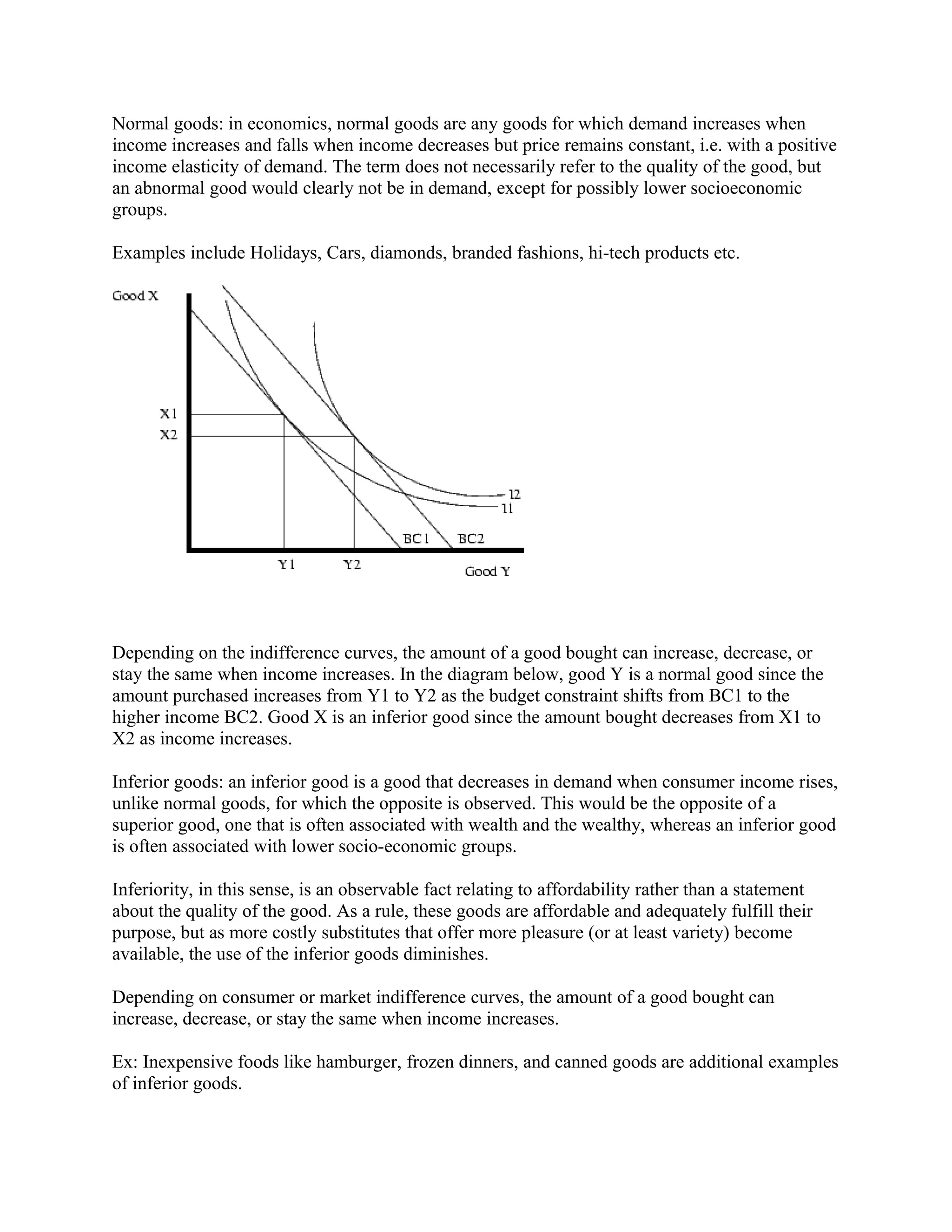 Normal goods: in economics, normal goods are any goods for which demand increases when
income increases and falls when income decreases but price remains constant, i.e. with a positive
income elasticity of demand. The term does not necessarily refer to the quality of the good, but
an abnormal good would clearly not be in demand, except for possibly lower socioeconomic
groups.
Examples include Holidays, Cars, diamonds, branded fashions, hi-tech products etc.
Depending on the indifference curves, the amount of a good bought can increase, decrease, or
stay the same when income increases. In the diagram below, good Y is a normal good since the
amount purchased increases from Y1 to Y2 as the budget constraint shifts from BC1 to the
higher income BC2. Good X is an inferior good since the amount bought decreases from X1 to
X2 as income increases.
Inferior goods: an inferior good is a good that decreases in demand when consumer income rises,
unlike normal goods, for which the opposite is observed. This would be the opposite of a
superior good, one that is often associated with wealth and the wealthy, whereas an inferior good
is often associated with lower socio-economic groups.
Inferiority, in this sense, is an observable fact relating to affordability rather than a statement
about the quality of the good. As a rule, these goods are affordable and adequately fulfill their
purpose, but as more costly substitutes that offer more pleasure (or at least variety) become
available, the use of the inferior goods diminishes.
Depending on consumer or market indifference curves, the amount of a good bought can
increase, decrease, or stay the same when income increases.
Ex: Inexpensive foods like hamburger, frozen dinners, and canned goods are additional examples
of inferior goods.
 