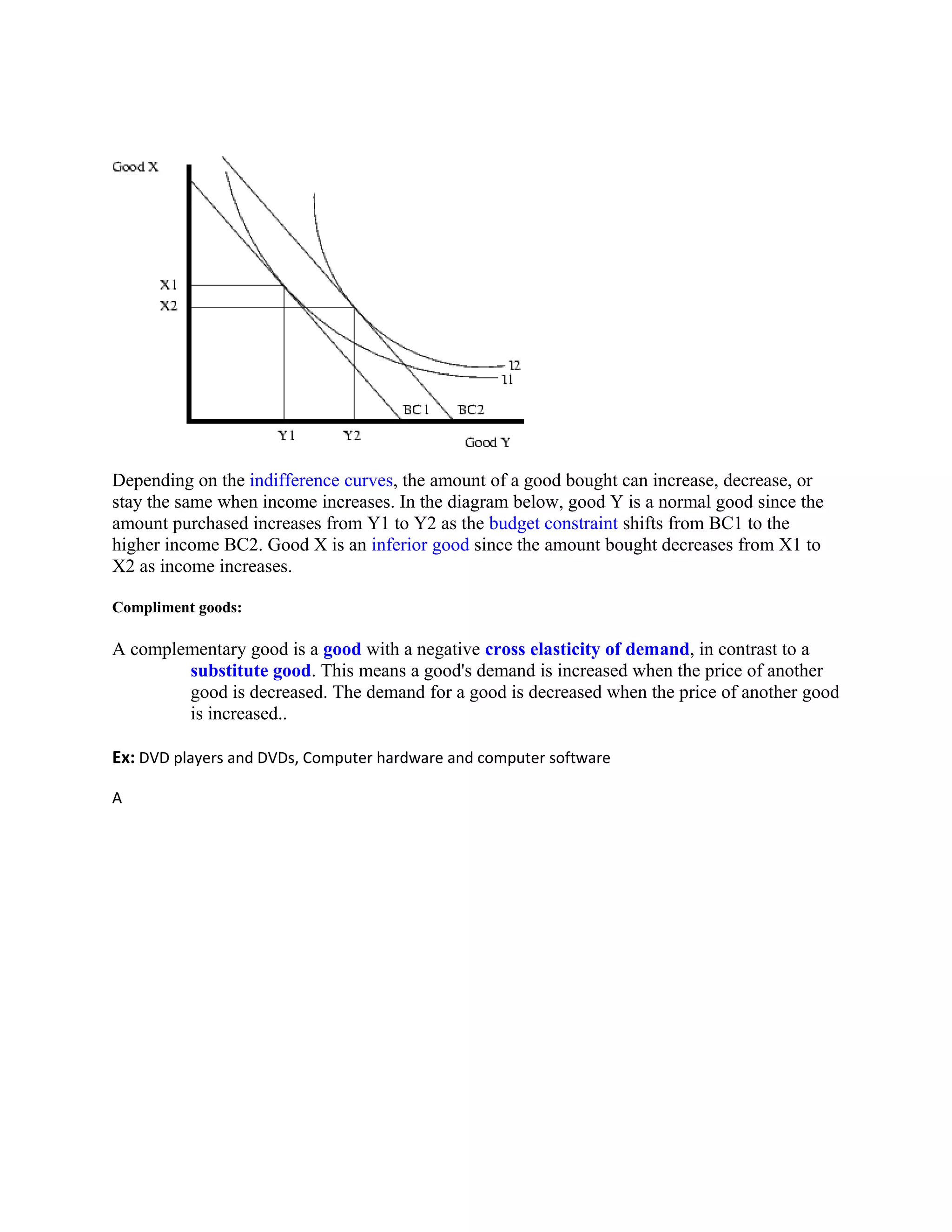 Depending on the indifference curves, the amount of a good bought can increase, decrease, or
stay the same when income increases. In the diagram below, good Y is a normal good since the
amount purchased increases from Y1 to Y2 as the budget constraint shifts from BC1 to the
higher income BC2. Good X is an inferior good since the amount bought decreases from X1 to
X2 as income increases.
Compliment goods:
A complementary good is a good with a negative cross elasticity of demand, in contrast to a
substitute good. This means a good's demand is increased when the price of another
good is decreased. The demand for a good is decreased when the price of another good
is increased..
Ex: DVD players and DVDs, Computer hardware and computer software
A
 