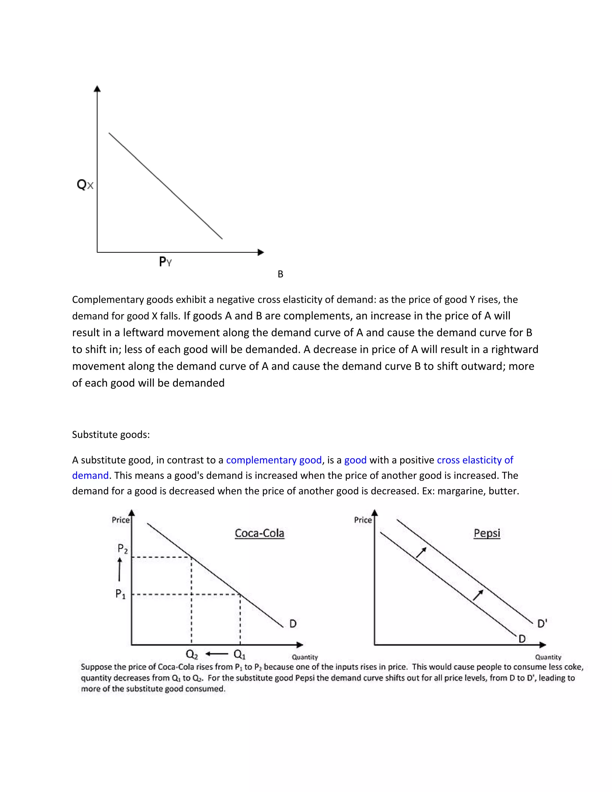 B
Complementary goods exhibit a negative cross elasticity of demand: as the price of good Y rises, the
demand for good X falls. If goods A and B are complements, an increase in the price of A will
result in a leftward movement along the demand curve of A and cause the demand curve for B
to shift in; less of each good will be demanded. A decrease in price of A will result in a rightward
movement along the demand curve of A and cause the demand curve B to shift outward; more
of each good will be demanded
Substitute goods:
A substitute good, in contrast to a complementary good, is a good with a positive cross elasticity of
demand. This means a good's demand is increased when the price of another good is increased. The
demand for a good is decreased when the price of another good is decreased. Ex: margarine, butter.
 