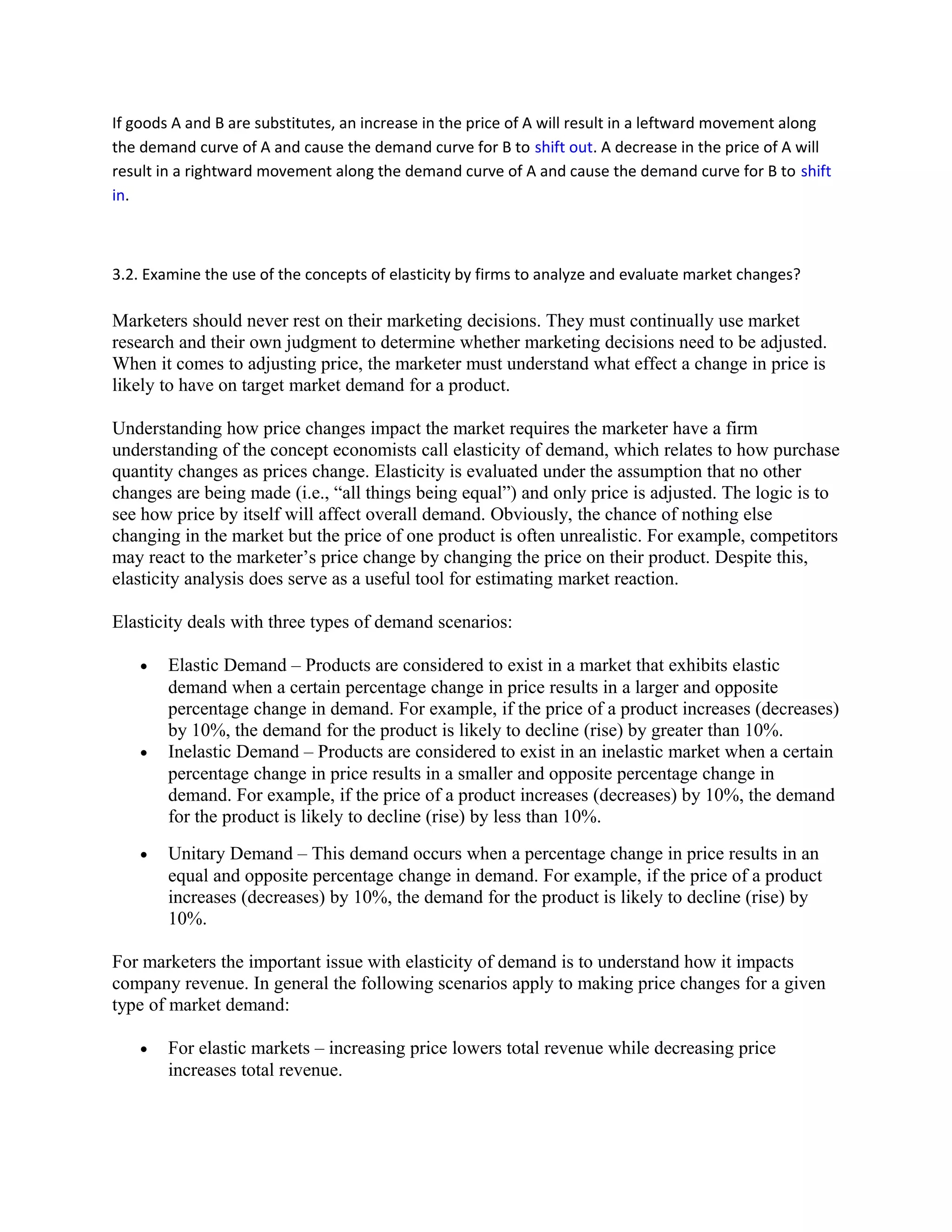 If goods A and B are substitutes, an increase in the price of A will result in a leftward movement along
the demand curve of A and cause the demand curve for B to shift out. A decrease in the price of A will
result in a rightward movement along the demand curve of A and cause the demand curve for B to shift
in.
3.2. Examine the use of the concepts of elasticity by firms to analyze and evaluate market changes?
Marketers should never rest on their marketing decisions. They must continually use market
research and their own judgment to determine whether marketing decisions need to be adjusted.
When it comes to adjusting price, the marketer must understand what effect a change in price is
likely to have on target market demand for a product.
Understanding how price changes impact the market requires the marketer have a firm
understanding of the concept economists call elasticity of demand, which relates to how purchase
quantity changes as prices change. Elasticity is evaluated under the assumption that no other
changes are being made (i.e., “all things being equal”) and only price is adjusted. The logic is to
see how price by itself will affect overall demand. Obviously, the chance of nothing else
changing in the market but the price of one product is often unrealistic. For example, competitors
may react to the marketer’s price change by changing the price on their product. Despite this,
elasticity analysis does serve as a useful tool for estimating market reaction.
Elasticity deals with three types of demand scenarios:
• Elastic Demand – Products are considered to exist in a market that exhibits elastic
demand when a certain percentage change in price results in a larger and opposite
percentage change in demand. For example, if the price of a product increases (decreases)
by 10%, the demand for the product is likely to decline (rise) by greater than 10%.
• Inelastic Demand – Products are considered to exist in an inelastic market when a certain
percentage change in price results in a smaller and opposite percentage change in
demand. For example, if the price of a product increases (decreases) by 10%, the demand
for the product is likely to decline (rise) by less than 10%.
• Unitary Demand – This demand occurs when a percentage change in price results in an
equal and opposite percentage change in demand. For example, if the price of a product
increases (decreases) by 10%, the demand for the product is likely to decline (rise) by
10%.
For marketers the important issue with elasticity of demand is to understand how it impacts
company revenue. In general the following scenarios apply to making price changes for a given
type of market demand:
• For elastic markets – increasing price lowers total revenue while decreasing price
increases total revenue.
 