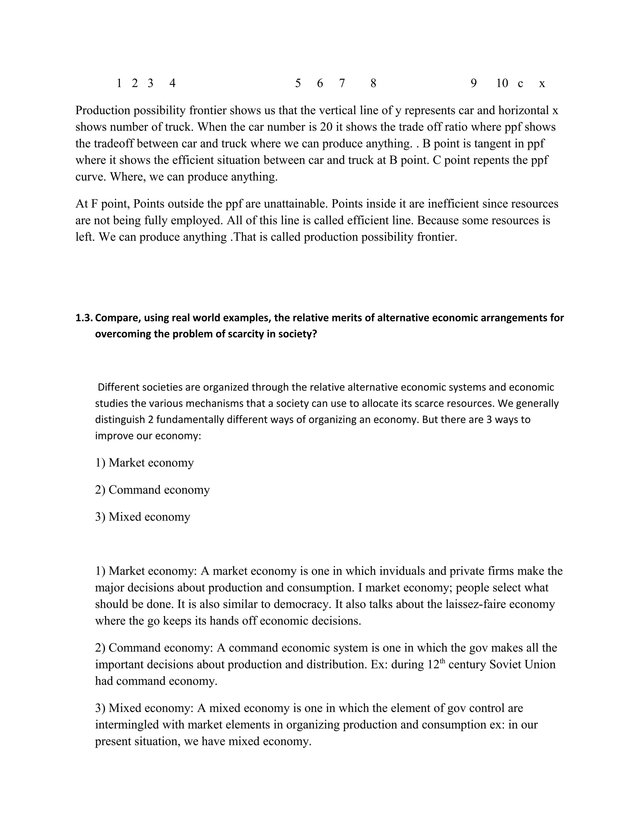 1 2 3 4 5 6 7 8 9 10 c x
Production possibility frontier shows us that the vertical line of y represents car and horizontal x
shows number of truck. When the car number is 20 it shows the trade off ratio where ppf shows
the tradeoff between car and truck where we can produce anything. . B point is tangent in ppf
where it shows the efficient situation between car and truck at B point. C point repents the ppf
curve. Where, we can produce anything.
At F point, Points outside the ppf are unattainable. Points inside it are inefficient since resources
are not being fully employed. All of this line is called efficient line. Because some resources is
left. We can produce anything .That is called production possibility frontier.
1.3. Compare, using real world examples, the relative merits of alternative economic arrangements for
overcoming the problem of scarcity in society?
Different societies are organized through the relative alternative economic systems and economic
studies the various mechanisms that a society can use to allocate its scarce resources. We generally
distinguish 2 fundamentally different ways of organizing an economy. But there are 3 ways to
improve our economy:
1) Market economy
2) Command economy
3) Mixed economy
1) Market economy: A market economy is one in which inviduals and private firms make the
major decisions about production and consumption. I market economy; people select what
should be done. It is also similar to democracy. It also talks about the laissez-faire economy
where the go keeps its hands off economic decisions.
2) Command economy: A command economic system is one in which the gov makes all the
important decisions about production and distribution. Ex: during 12th
century Soviet Union
had command economy.
3) Mixed economy: A mixed economy is one in which the element of gov control are
intermingled with market elements in organizing production and consumption ex: in our
present situation, we have mixed economy.
 