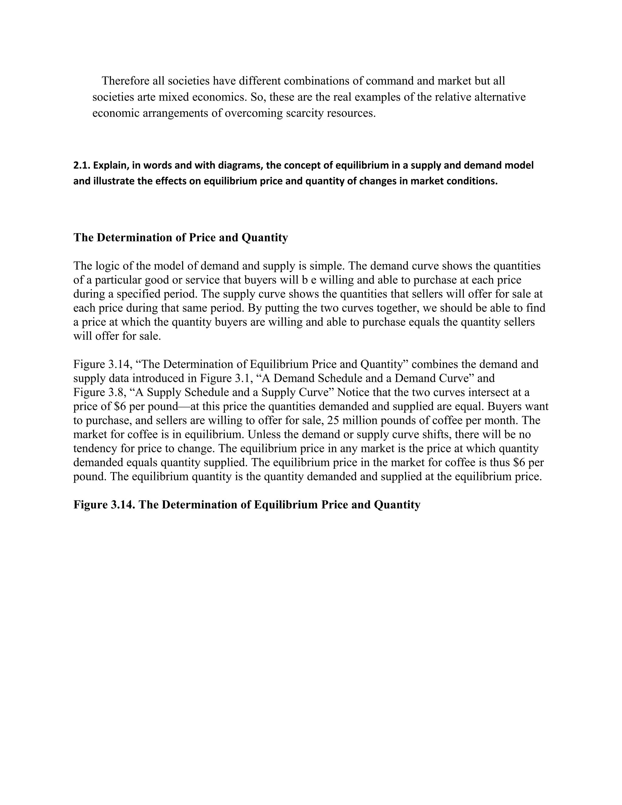 Therefore all societies have different combinations of command and market but all
societies arte mixed economics. So, these are the real examples of the relative alternative
economic arrangements of overcoming scarcity resources.
2.1. Explain, in words and with diagrams, the concept of equilibrium in a supply and demand model
and illustrate the effects on equilibrium price and quantity of changes in market conditions.
The Determination of Price and Quantity
The logic of the model of demand and supply is simple. The demand curve shows the quantities
of a particular good or service that buyers will b e willing and able to purchase at each price
during a specified period. The supply curve shows the quantities that sellers will offer for sale at
each price during that same period. By putting the two curves together, we should be able to find
a price at which the quantity buyers are willing and able to purchase equals the quantity sellers
will offer for sale.
Figure 3.14, “The Determination of Equilibrium Price and Quantity” combines the demand and
supply data introduced in Figure 3.1, “A Demand Schedule and a Demand Curve” and
Figure 3.8, “A Supply Schedule and a Supply Curve” Notice that the two curves intersect at a
price of $6 per pound—at this price the quantities demanded and supplied are equal. Buyers want
to purchase, and sellers are willing to offer for sale, 25 million pounds of coffee per month. The
market for coffee is in equilibrium. Unless the demand or supply curve shifts, there will be no
tendency for price to change. The equilibrium price in any market is the price at which quantity
demanded equals quantity supplied. The equilibrium price in the market for coffee is thus $6 per
pound. The equilibrium quantity is the quantity demanded and supplied at the equilibrium price.
Figure 3.14. The Determination of Equilibrium Price and Quantity
 