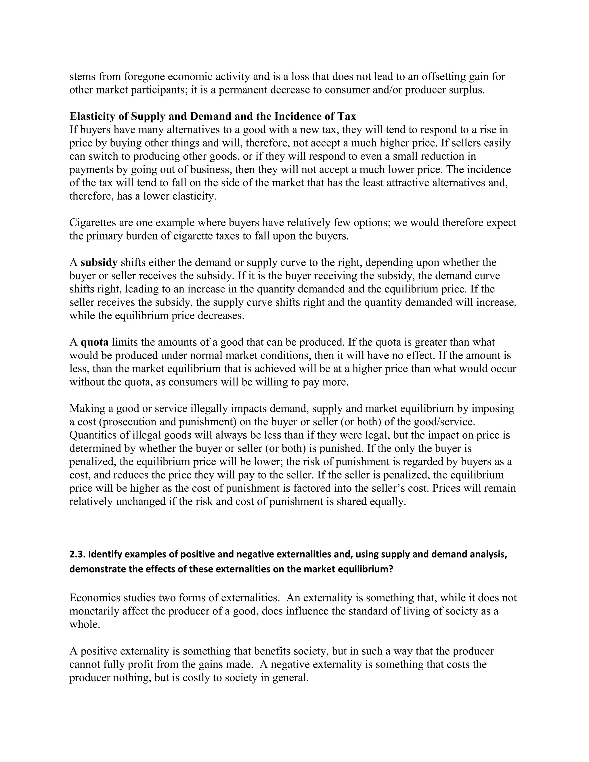 stems from foregone economic activity and is a loss that does not lead to an offsetting gain for
other market participants; it is a permanent decrease to consumer and/or producer surplus.
Elasticity of Supply and Demand and the Incidence of Tax
If buyers have many alternatives to a good with a new tax, they will tend to respond to a rise in
price by buying other things and will, therefore, not accept a much higher price. If sellers easily
can switch to producing other goods, or if they will respond to even a small reduction in
payments by going out of business, then they will not accept a much lower price. The incidence
of the tax will tend to fall on the side of the market that has the least attractive alternatives and,
therefore, has a lower elasticity.
Cigarettes are one example where buyers have relatively few options; we would therefore expect
the primary burden of cigarette taxes to fall upon the buyers.
A subsidy shifts either the demand or supply curve to the right, depending upon whether the
buyer or seller receives the subsidy. If it is the buyer receiving the subsidy, the demand curve
shifts right, leading to an increase in the quantity demanded and the equilibrium price. If the
seller receives the subsidy, the supply curve shifts right and the quantity demanded will increase,
while the equilibrium price decreases.
A quota limits the amounts of a good that can be produced. If the quota is greater than what
would be produced under normal market conditions, then it will have no effect. If the amount is
less, than the market equilibrium that is achieved will be at a higher price than what would occur
without the quota, as consumers will be willing to pay more.
Making a good or service illegally impacts demand, supply and market equilibrium by imposing
a cost (prosecution and punishment) on the buyer or seller (or both) of the good/service.
Quantities of illegal goods will always be less than if they were legal, but the impact on price is
determined by whether the buyer or seller (or both) is punished. If the only the buyer is
penalized, the equilibrium price will be lower; the risk of punishment is regarded by buyers as a
cost, and reduces the price they will pay to the seller. If the seller is penalized, the equilibrium
price will be higher as the cost of punishment is factored into the seller’s cost. Prices will remain
relatively unchanged if the risk and cost of punishment is shared equally.
2.3. Identify examples of positive and negative externalities and, using supply and demand analysis,
demonstrate the effects of these externalities on the market equilibrium?
Economics studies two forms of externalities. An externality is something that, while it does not
monetarily affect the producer of a good, does influence the standard of living of society as a
whole.
A positive externality is something that benefits society, but in such a way that the producer
cannot fully profit from the gains made. A negative externality is something that costs the
producer nothing, but is costly to society in general.
 