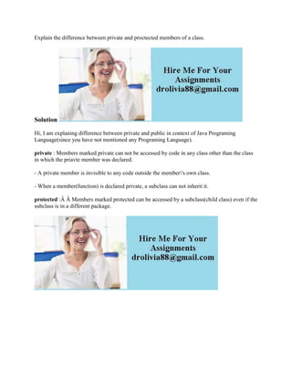 Explain the difference between private and proctected members of a class.
Solution
Hi, I am explaning difference between private and public in context of Java Programing
Language(since you have not mentioned any Programing Language).
private : Members marked private can not be accessed by code in any class other than the class
in which the priavte member was declared.
- A private member is invisible to any code outside the member's own class.
- When a member(function) is declared private, a subclass can not inherit it.
protected :Â Â Members marked protected can be accessed by a subclass(child class) even if the
subclass is in a different package.
 